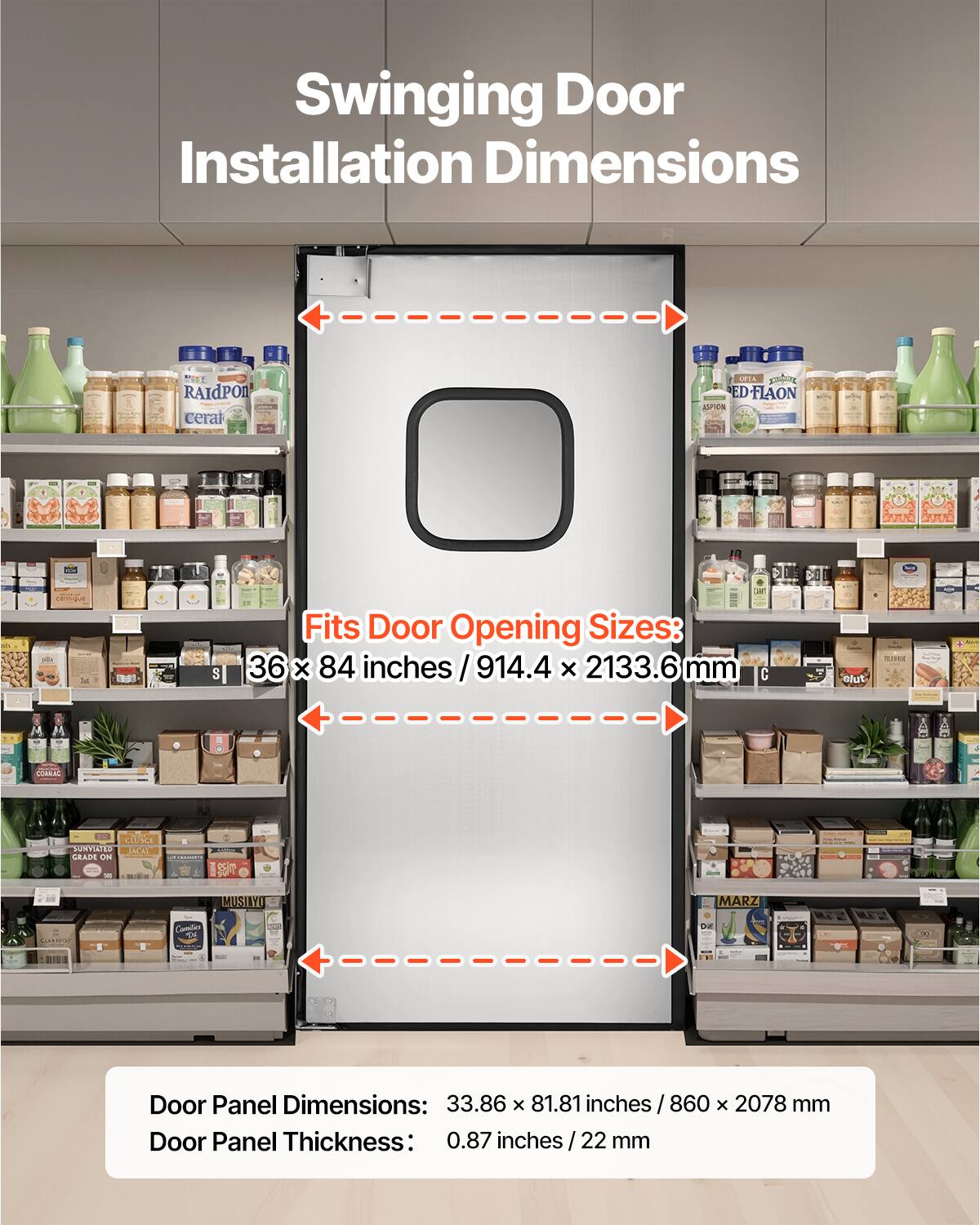 Swinging Door Installation Dimensions

RAIDPON ceral
ORTA ED-FLAON ED ASPION
S
Fits Door Opening Sizes: 36 X 84 inches/914.4x 2133.6 mm
slut
tax
CONNAC
CLUSCE SUNVIATED LACAY GRADE ON
VS
MUSIAYO
MARZ

DE
CLAN BRAD

Door Panel Dimensions: 33.86 x 81.81 inches 860 x 2078 mm
Door Panel Thickness: 0.87 inches/ 22 mm