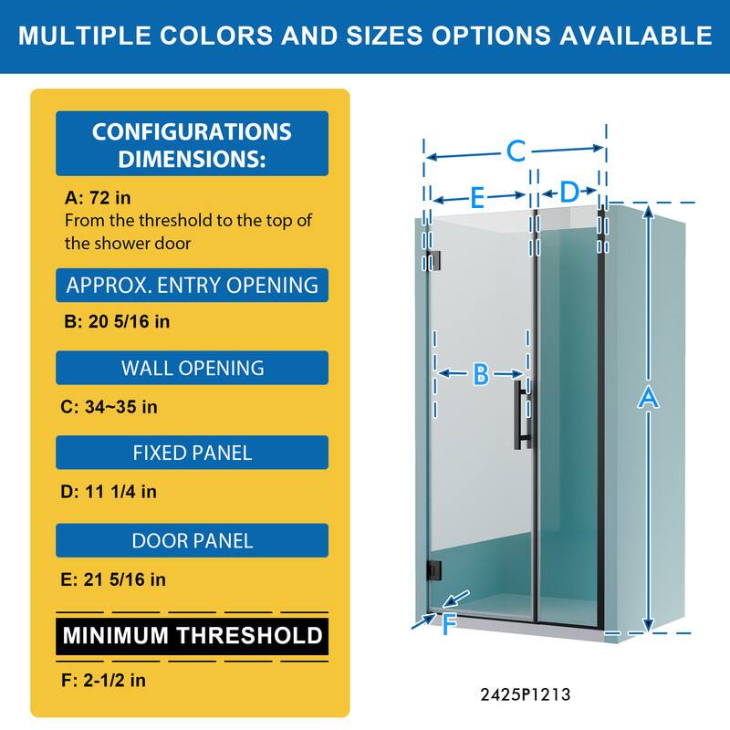 MULTIPLE COLORS AND SIZES OPTIONS AVAILABLE

CONFIGURATIONS DIMENSIONS:
A: 72 in
From the threshold to the top of the shower door

APPROX. ENTRY OPENING
B: 20 5/16 in

WALL OPENING
C: 34~35 in

FIXED PANEL
D: 11 1/4 in

DOOR PANEL
E: 21 5/16 in

MINIMUM THRESHOLD
F: 2-1/2 in

2425P1213