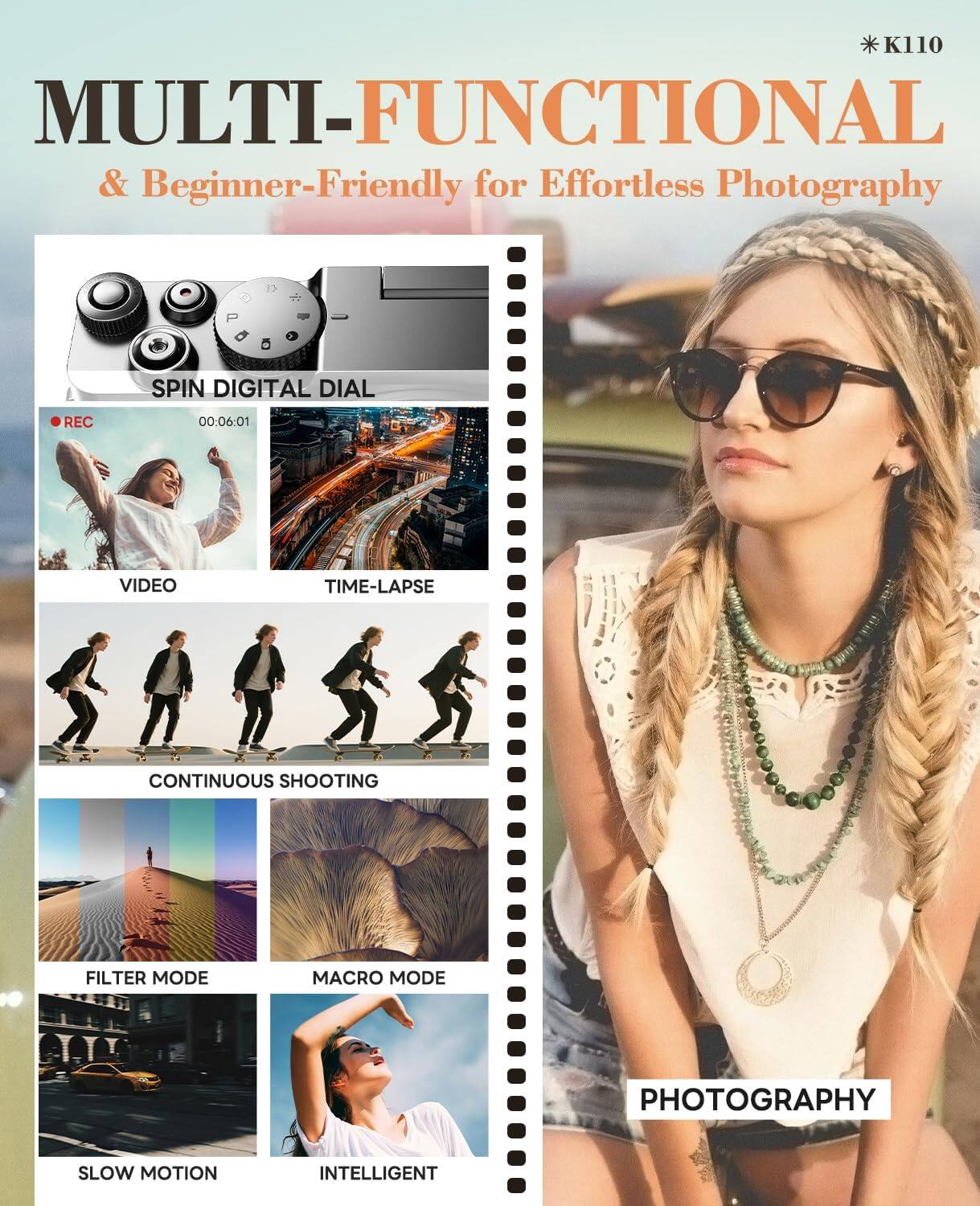 K110 MULTI-FUNCTIONAL & Beginner-Friendly for Effortless Photography

SPIN DIGITAL DIAL

VIDEO
00:06:01

TIME-LAPSE

CONTINUOUS SHOOTING

FILTER MODE

MACRO MODE

PHOTOGRAPHY

SLOW MOTION

INTELLIGENT