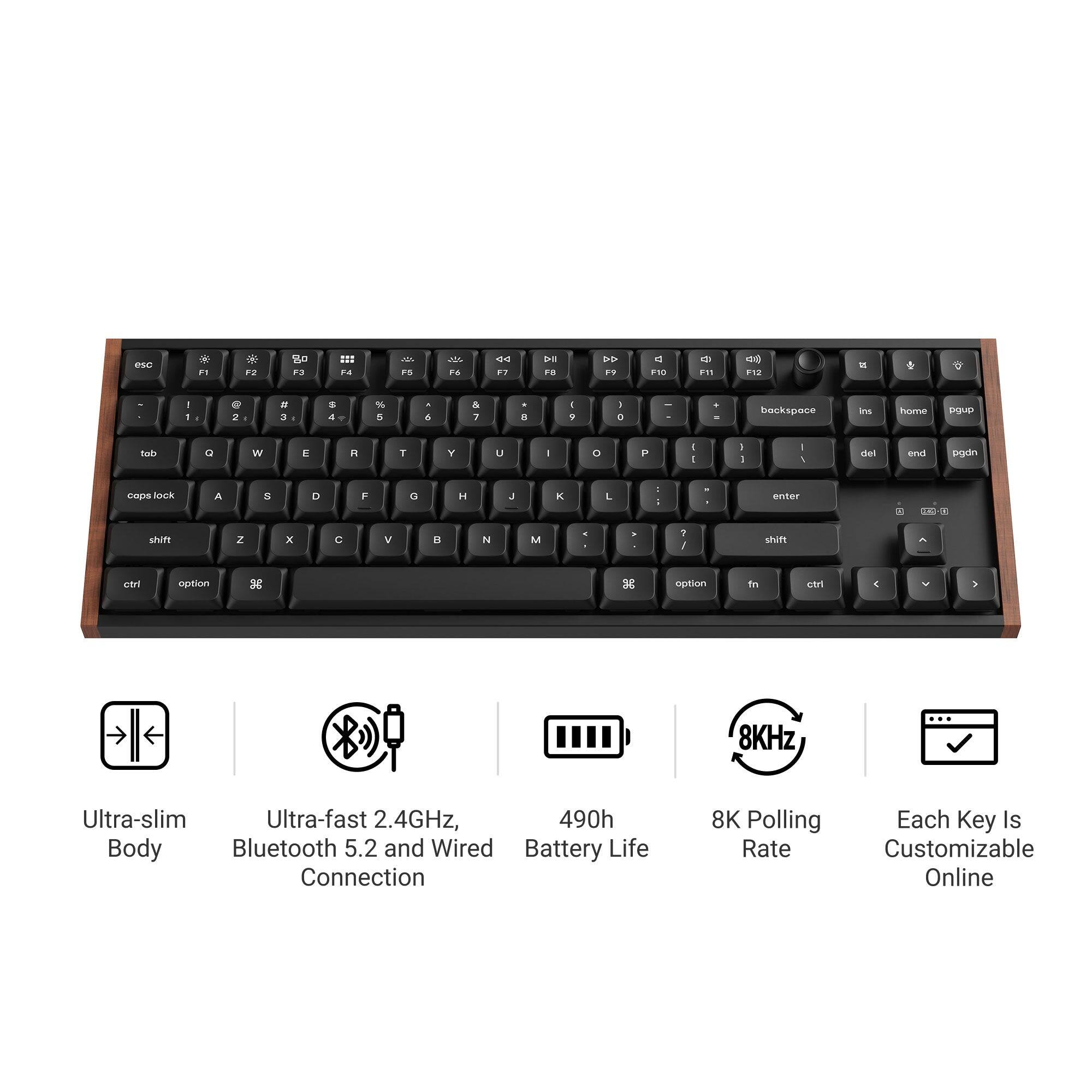 - 1
9 2
# 3
$ 4
% 5
A 6
& 7
* 8
I 9
I 0
-
4 .
backspace
ins
home
pgup
tob
Q
w
E
R
T
Y
U
I
0
P
- I
I I
- /
del
end
pgdn
caps lock
A
$
D
F
G
:
J
K
L
: 1
enter
=
shift
2
X
C
V
B
N
M
? /
shift
ctrl
option
option
fn
ctrl
)
8KHz
Ultra-slim Ultra-fast 2.4GHz, 490h Body Bluetooth 5.2 and Wired Battery Life Connection
8K Polling Each Key Is Rate Customizable Online