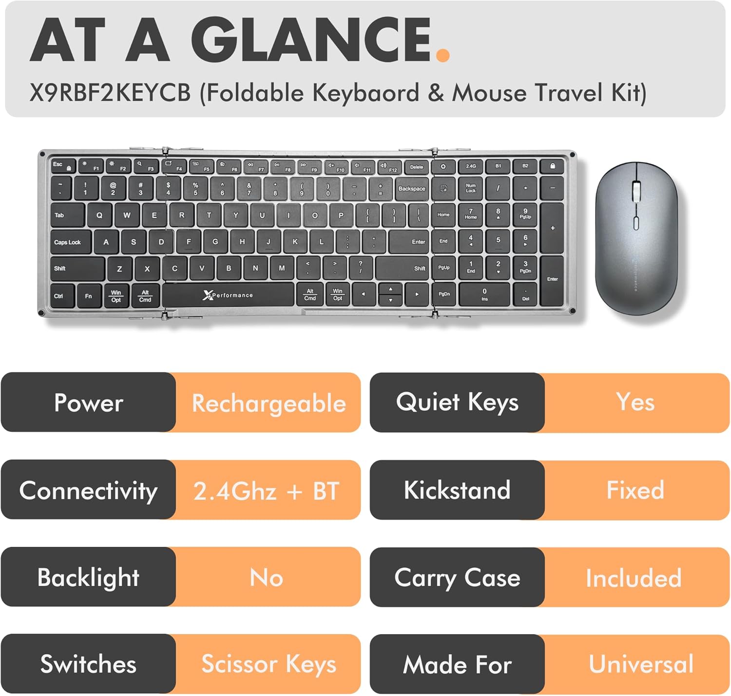 AT A GLANCE  
X9RBF2KEYCB (Foldable Keyboard & Mouse Travel Kit)  

- Power: Rechargeable  
- Connectivity: 2.4Ghz + BT  
- Backlight: No  
- Switches: Scissor Keys  
- Quiet Keys: Yes  
- Kickstand: Fixed  
- Carry Case: Included  
- Made For: Universal