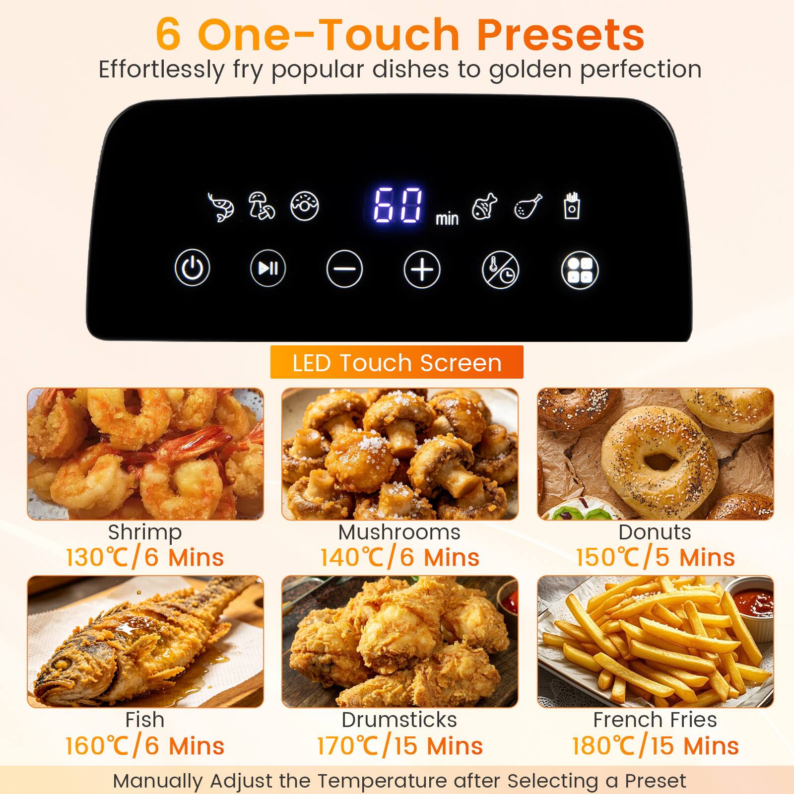 6 One-Touch Presets  
Effortlessly fry popular dishes to golden perfection  

LED Touch Screen  

Shrimp  
130°C/6 Mins  

Mushrooms  
140°C/6 Mins  

Donuts  
150°C/5 Mins  

Fish  
160°C/6 Mins  

Drumsticks  
170°C/15 Mins  

French Fries  
180°C/15 Mins  

Manually Adjust the Temperature after Selecting a Preset