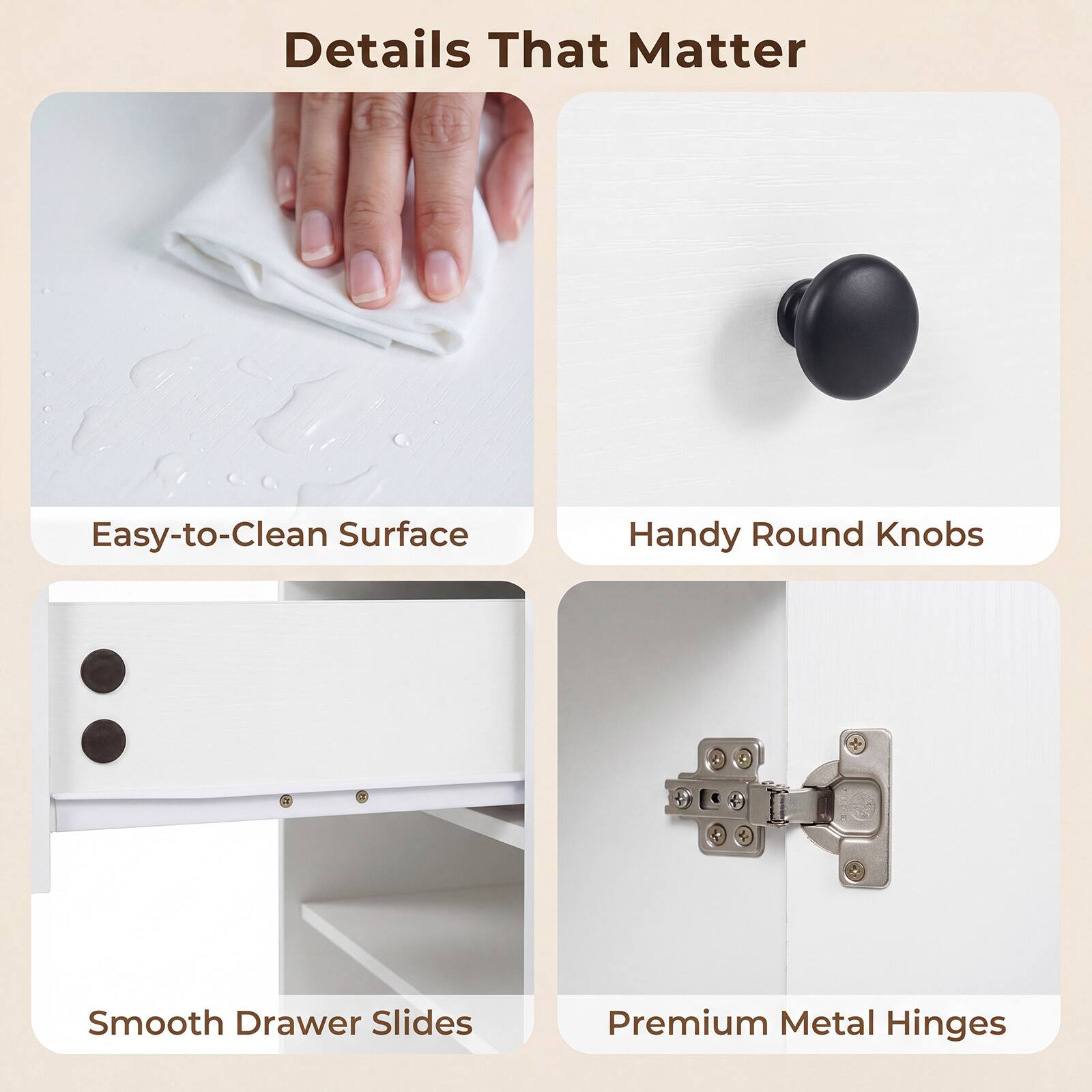 Details That Matter

- Easy-to-Clean Surface
- Handy Round Knobs
- Smooth Drawer Slides
- Premium Metal Hinges