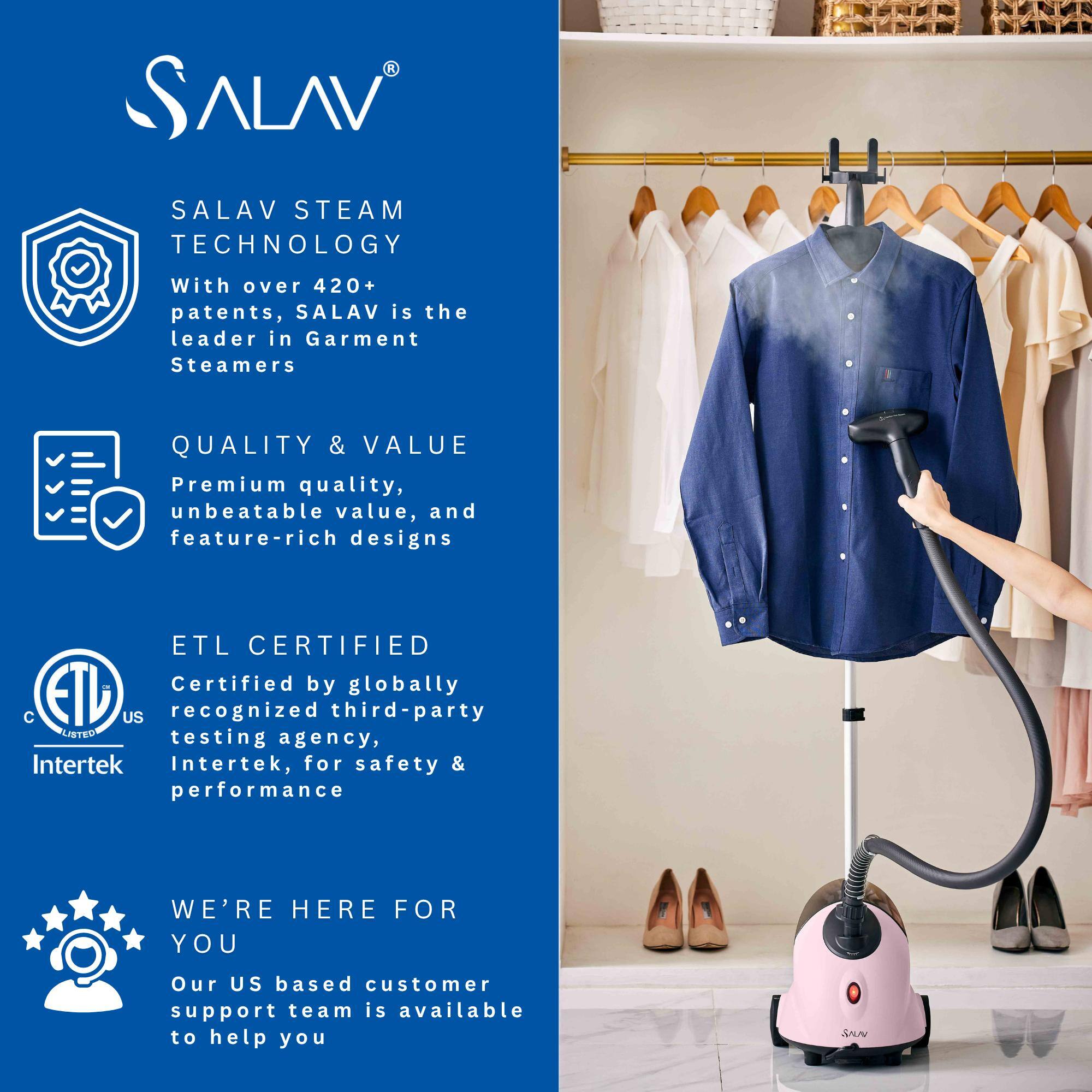 SALAV STEAM TECHNOLOGY

With over 420+ patents, SALAV is the leader in Garment Steamers.

QUALITY & VALUE

Premium quality, unbeatable value, and feature-rich designs.

ETL CERTIFIED

Certified by globally recognized third-party testing agency, Intertek, for safety & performance.

WE'RE HERE FOR YOU

Our US-based customer support team is available to help you.