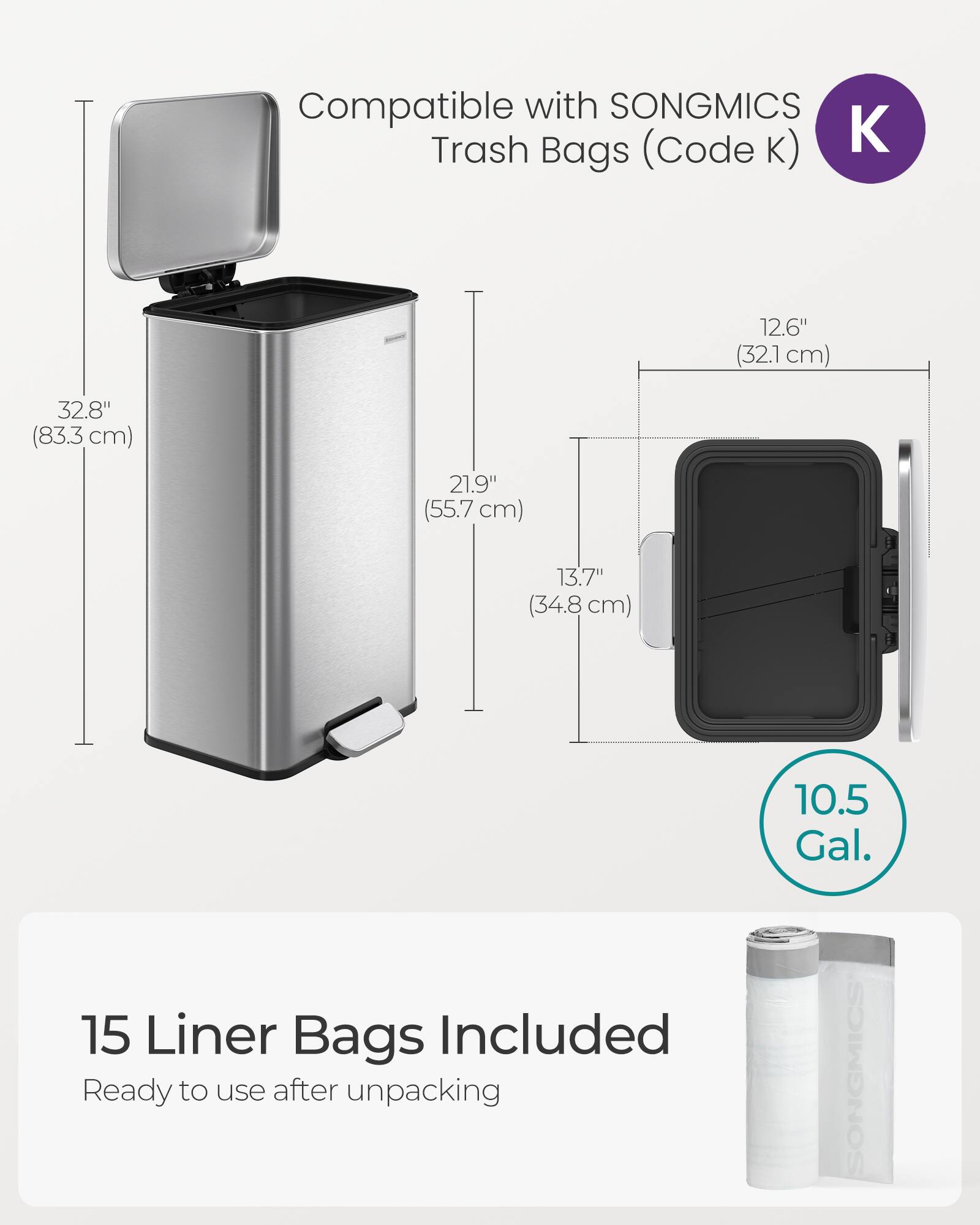 Compatible with SONGMICS Trash Bags (Code K)  
12.6" (32.1 cm)  
32.8" (83.3 cm)  
21.9" (55.7 cm)  
13.7" (34.8 cm)  
15 Liner Bags Included  
Ready to use after unpacking  
10.5 Gal.