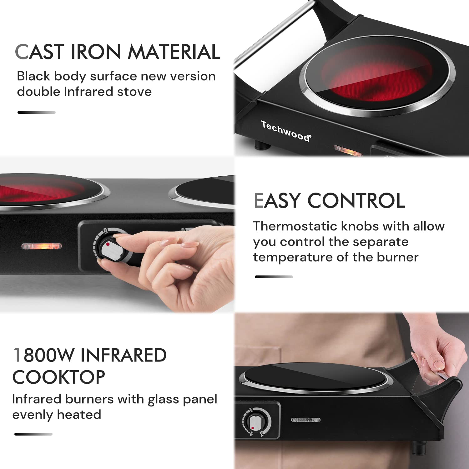 CAST IRON MATERIAL  
Black body surface new version double Infrared stove  

EASY CONTROL  
Thermostatic knobs with allow you control the separate temperature of the burner  

1800W INFRARED COOKTOP  
Infrared burners with glass panel evenly heated