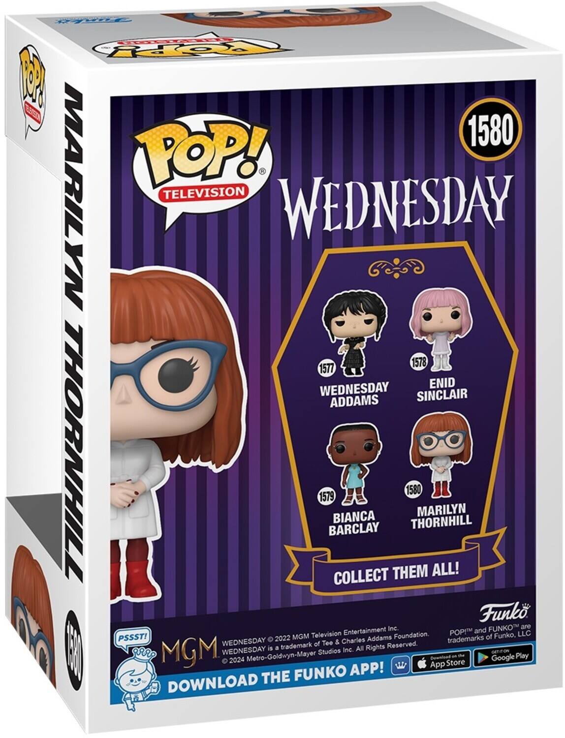 1580 POP! MARILYN TELEVISION WEDNESDAY 1578 1577 WEDNESDAY ENID ADDAMS SINCLAIR THORNHILL 1579 BARCLAY BIANCA COLLECT THEM 1580 THORNHILL MARILYN ALL! Funko, LLC. PSSST! 2022 MGM Television Entertainment Inc. WEDNESDAY is a trademark of Tee & Charles Addams Foundation. All Rights Reserved. WEDNESDAY is a Metro-Goldwyn-Mayer Studios Inc. All Rights Reserved. DOWNLOAD THE FUNKO APP! Get it on the App Store and Google Play.