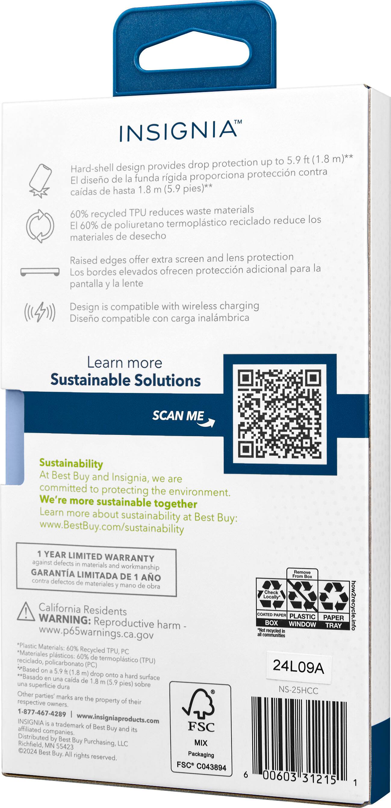 INSIGNIA to 5.9 (1.8 m)** design provides drop protection up to 1.8 (5.9 feet)** 60% recycled TPU reduces waste materials reciclado reduce los 60% de poliuretano termoplstico materiales de desecho Raised edges offer extra screen and lens protection bordes elevados ofrecen proteccin adicional para la Los pantalla la lente Design compatible with wireless charging Diseo compatible con carga inalmbrica Learn more Sustainable Solutions SCAN ME Sustainability At Best Buy and Insignia, we are committed to protecting the environment. We're more sustainable together Learn more about sustainability at Best Buy: [www.BestBuy.com/sustainability](http://www.BestBuy.com/sustainability) YEAR LIMITED WARRANTY against defects in materials and workmanship GARANTA LIMITADA DE AO contra defectos materiales y mano obra California Residents WARNING: Reproductive harm [www.p65warnings.ca.gov](http://www.p65warnings.ca.gov) *Plastic Materials: 60% recycled TPU reduces waste materials.