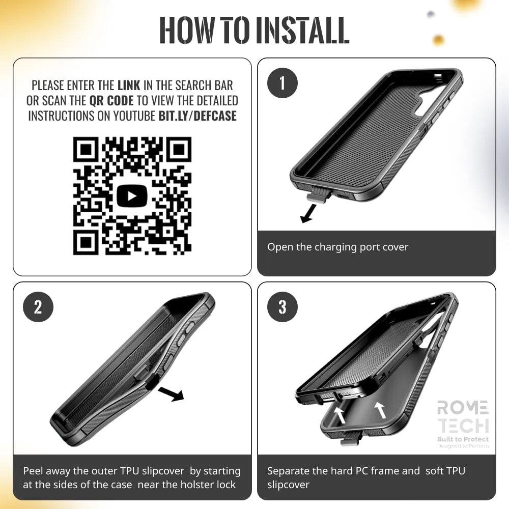 HOW TO INSTALL

PLEASE ENTER THE LINK IN THE SEARCH BAR OR SCAN THE QR CODE TO VIEW THE DETAILED INSTRUCTIONS ON YOUTUBE BIT.LY/DEFCASE

1. Open the charging port cover

2. Peel away the outer TPU slipcover by starting at the sides of the case near the holster lock

3. Separate the hard PC frame and soft TPU slipcover

ROVE TECH
Built to Protect
Designed to Perform