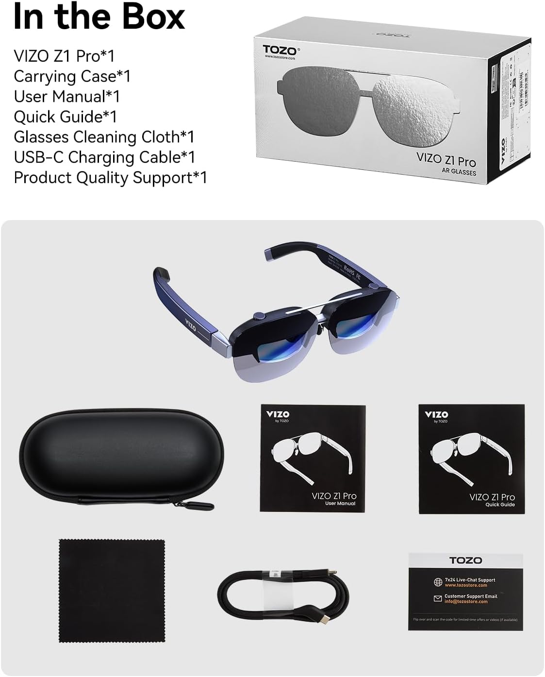 In the Box

VIZO Z1 Pro*1  
Carrying Case*1  
User Manual*1  
Quick Guide*1  
Glasses Cleaning Cloth*1  
USB-C Charging Cable*1  
Product Quality Support*1  

TOZO | VIZO Z1 Pro AR GLASSES  

VIZO - VIZO nAPO VIZO Z1 Pro user Manual VIZO Z1 Pro Quick Guide TOZO 7x24 Live-Chat Support www.tozostore.com Customer Support Email info@tozastore.com