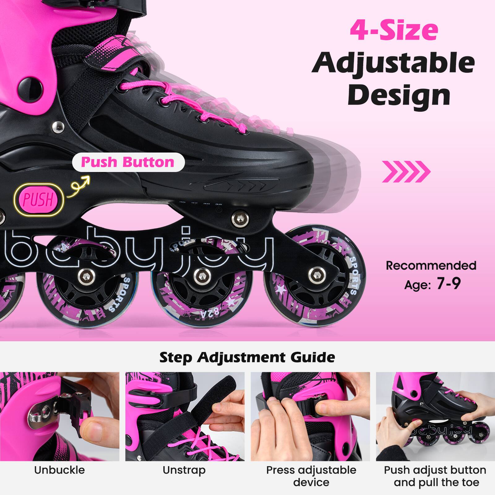 4-Size Adjustable Design

Recommended Age: 7-9

Step Adjustment Guide

1. Unbuckle
2. Unstrap
3. Press adjustable device
4. Push adjust button and pull the toe