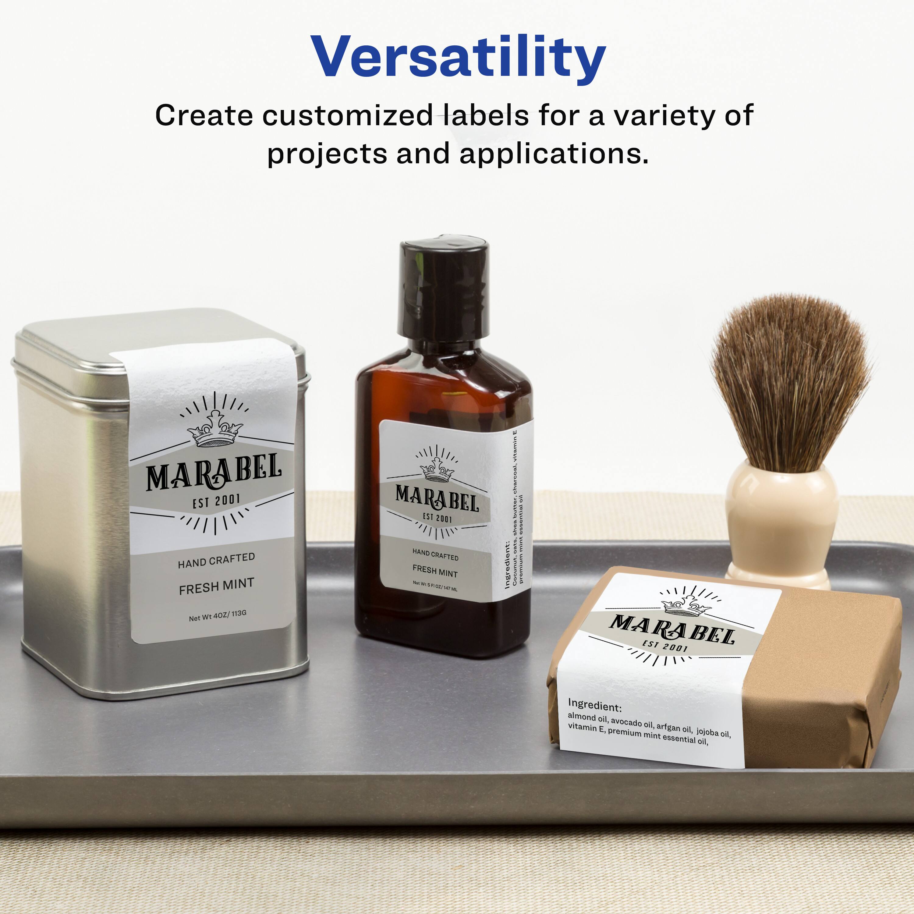 Versatility  
Create customized labels for a variety of projects and applications.

MARABEL  
EST 2001  
HAND CRAFTED  
FRESH MINT  
Net Wt. 4 OZ / 113G

Ingredient: almond oil, avocado oil, argan oil, jojoba oil, vitamin E, premium mint essential oil.