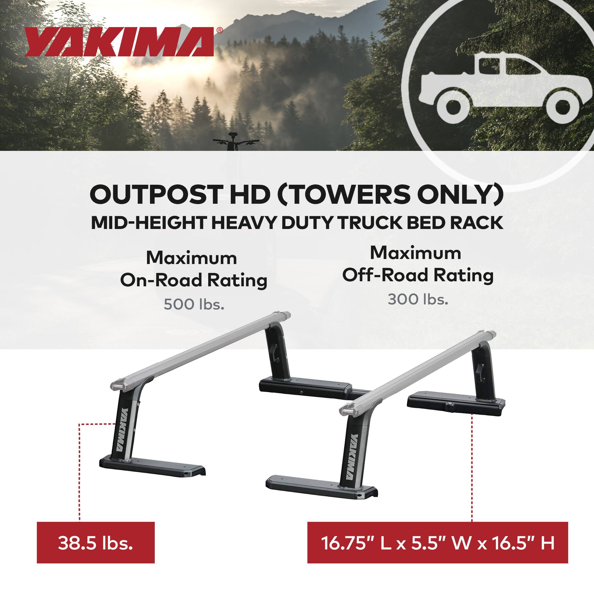 YAKIMA OUTPOST HD (TOWERS ONLY)  
MID-HEIGHT HEAVY DUTY TRUCK BED RACK  

Maximum On-Road Rating: 500 lbs.  
Maximum Off-Road Rating: 300 lbs.  

Weight: 38.5 lbs.  
Dimensions: 16.75" L x 5.5" W x 16.5" H