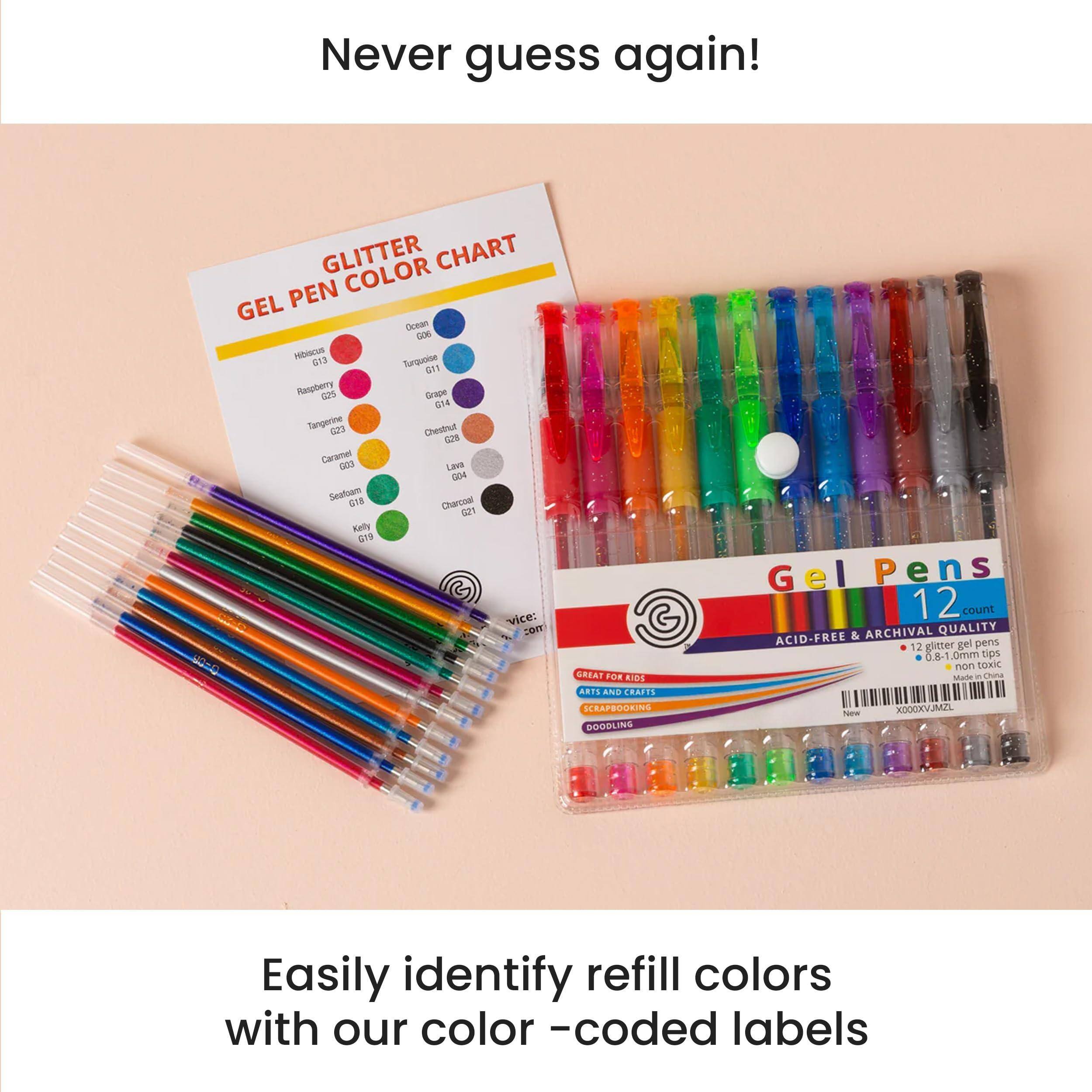 Never guess again!

GLITTER GEL PEN COLOR CHART

- Hibiscus G13
- Raspberry G25
- Tangerine G23
- Caramel G24
- Seafoam G18
- Kelly G19
- Cucumber G20
- Turquoise G11
- Grape G14
- Lavender G21
- Charcoal G21
- Chestnut G23

Gel Pens 12 count
ACID-FREE & ARCHIVAL QUALITY
0.8-1 mm Tips
NON-TOXIC

Easily identify refill colors with our color-coded labels