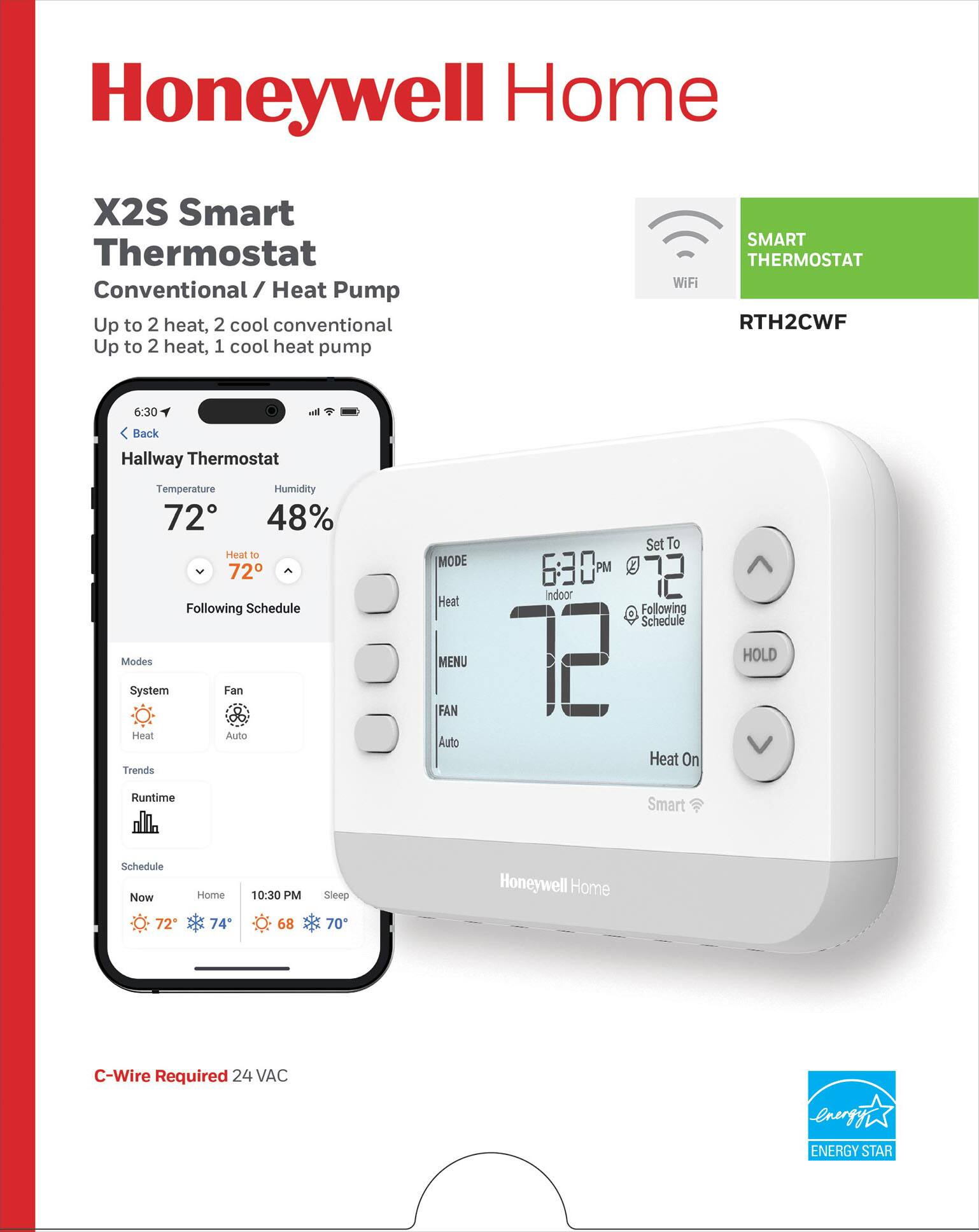 Honeywell Home  
X2S Smart Thermostat  
Conventional / Heat Pump  
Up to 2 heat, 2 cool conventional  
Up to 2 heat, 1 cool heat pump  

WiFi SMART THERMOSTAT  
RTH2CWF  

Hallway Thermostat  
Temperature: 72°F  
Humidity: 48%  
Heat to 72°F  
Following Schedule  

Modes:  
- System  
- Fan  
- Heat  
- Auto  

Trends:  
- Runtime  

Schedule:  
- Now: 72°F  
- Home: 74°F  
- 10:30 PM: 68°F  
- Sleep: 70°F  

C-Wire Required 24 VAC  
ENERGY STAR