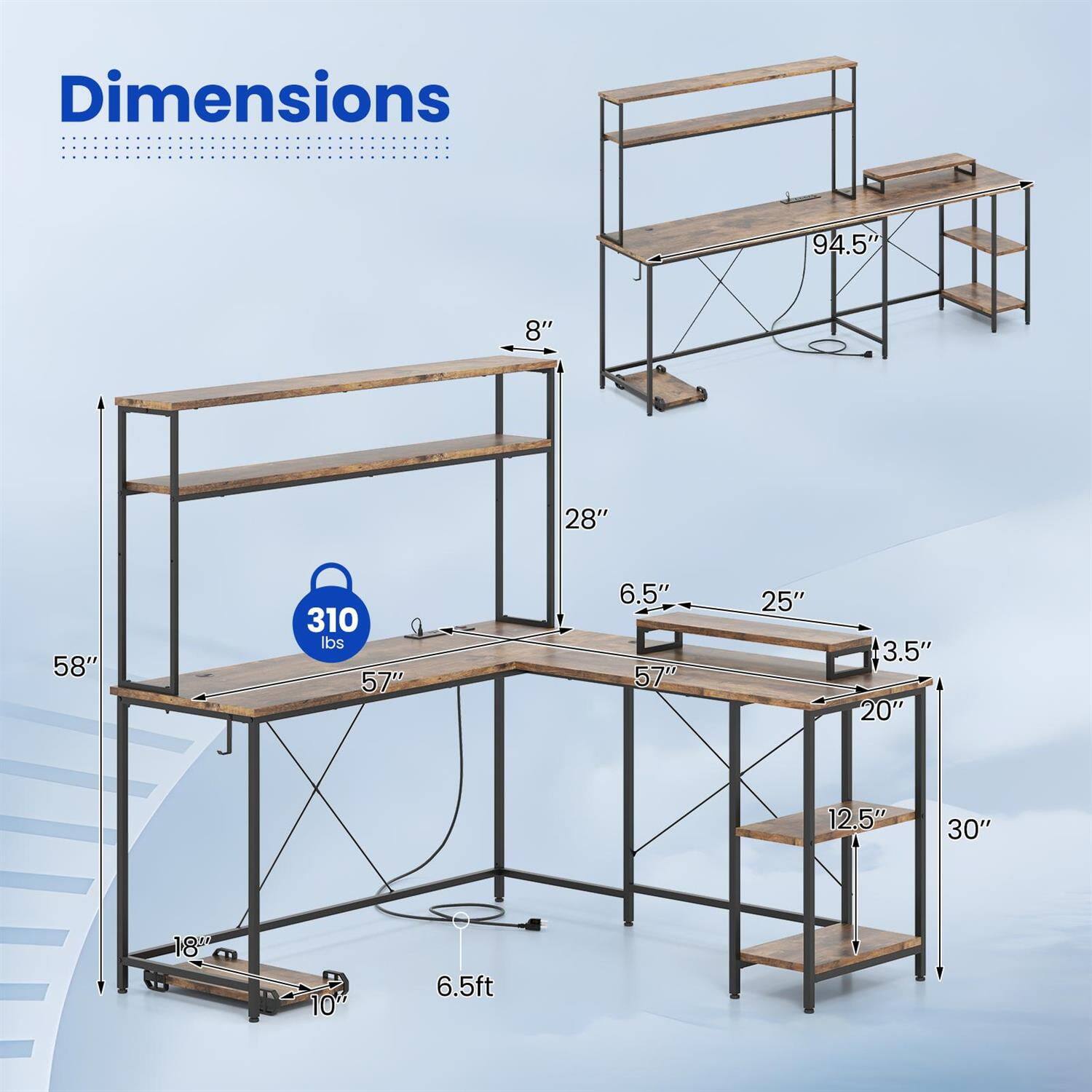 Dimensions:  
- Length: 94.5"  
- Width: 57"  
- Height: 58"  
- Shelf Height: 28"  
- Shelf Depth: 25"  
- Shelf Width: 20"  
- Shelf Depth (top): 6.5"  
- Shelf Depth (bottom): 3.5"  
- Shelf Height (bottom): 12.5"  
- Overall Height: 6.5ft  
- Weight Capacity: 310 lbs  
- Leg Width: 10"  
- Leg Depth: 18"