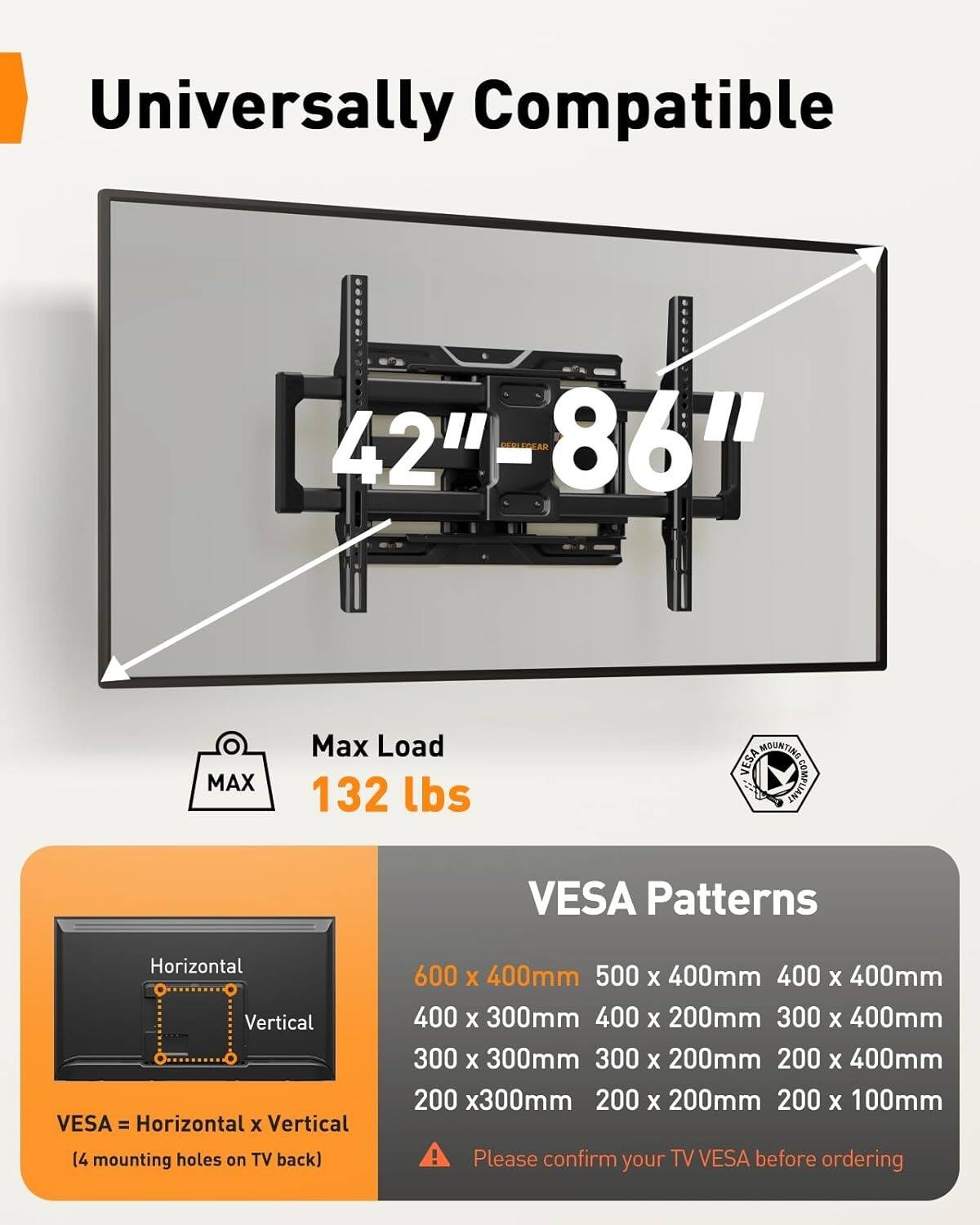 Universally Compatible 42" - 86"  
Max Load 132 lbs  
MOUNTING VESA COMPLIANT  
VESA Patterns  
Horizontal x Vertical  
(4 mounting holes on TV back)  
600 x 400mm  
500 x 400mm  
400 x 400mm  
400 x 300mm  
400 x 200mm  
300 x 400mm  
300 x 300mm  
300 x 200mm  
200 x 400mm  
200 x 300mm  
200 x 200mm  
200 x 100mm  

Please confirm your TV VESA before ordering