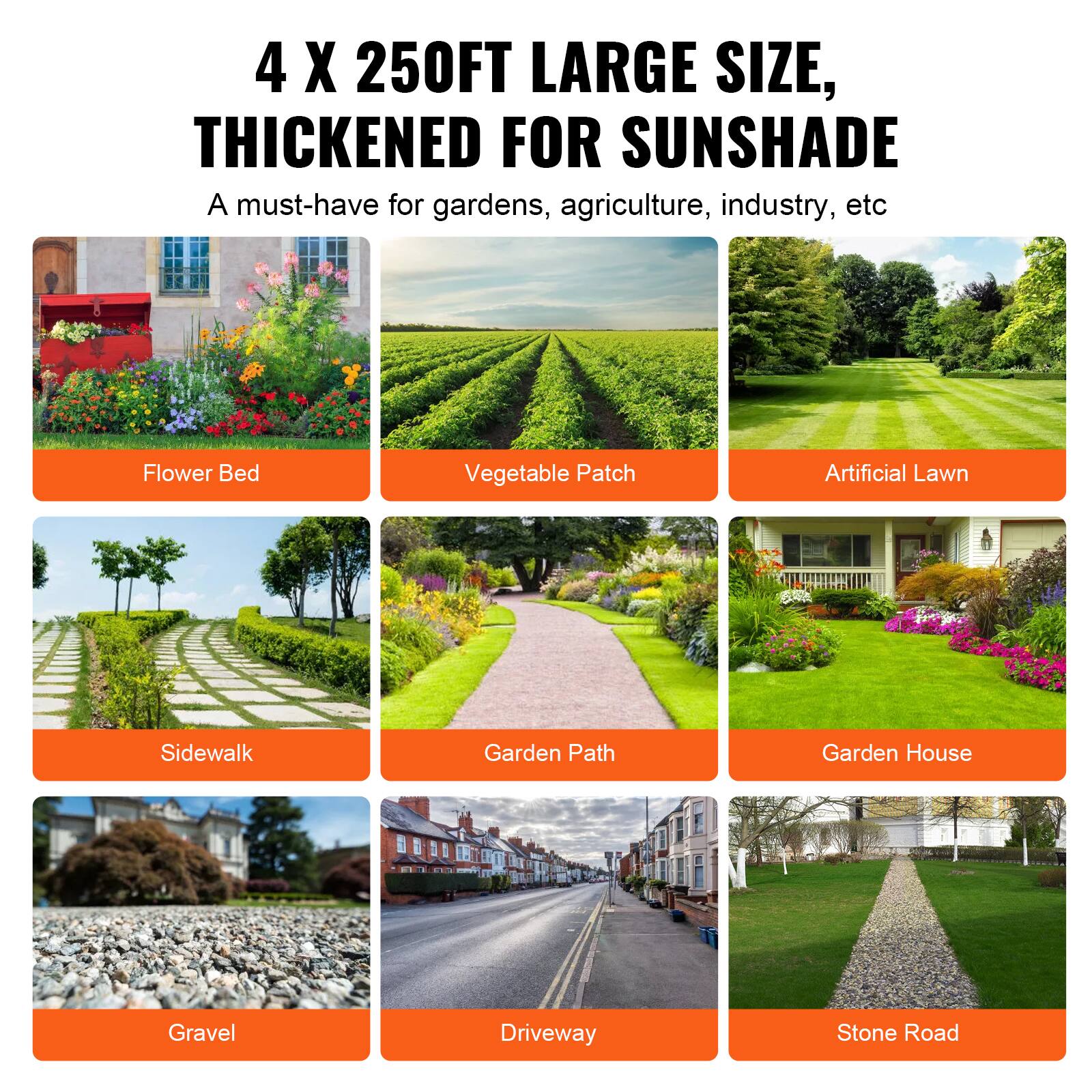 4 X 250FT LARGE SIZE, THICKENED FOR SUNSHADE
A must-have for gardens, agriculture, industry, etc

Flower Bed
Vegetable Patch
Artificial Lawn
Sidewalk
Garden Path
Garden House
Gravel
Driveway
Stone Road