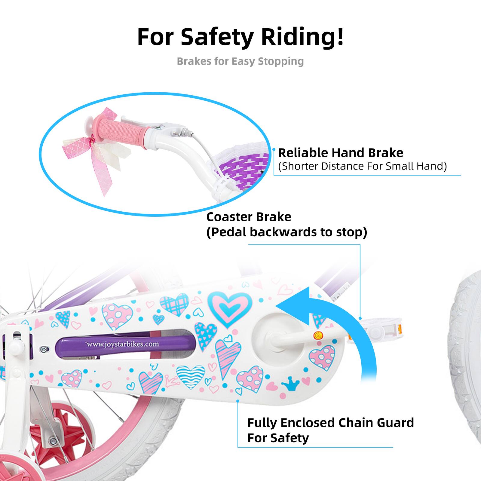 For Safety Riding!  
Brakes for Easy Stopping  
- Reliable Hand Brake (Shorter Distance For Small Hand)  
- Coaster Brake (Pedal backwards to stop)  
- Fully Enclosed Chain Guard For Safety  

www.joystarbikes.com