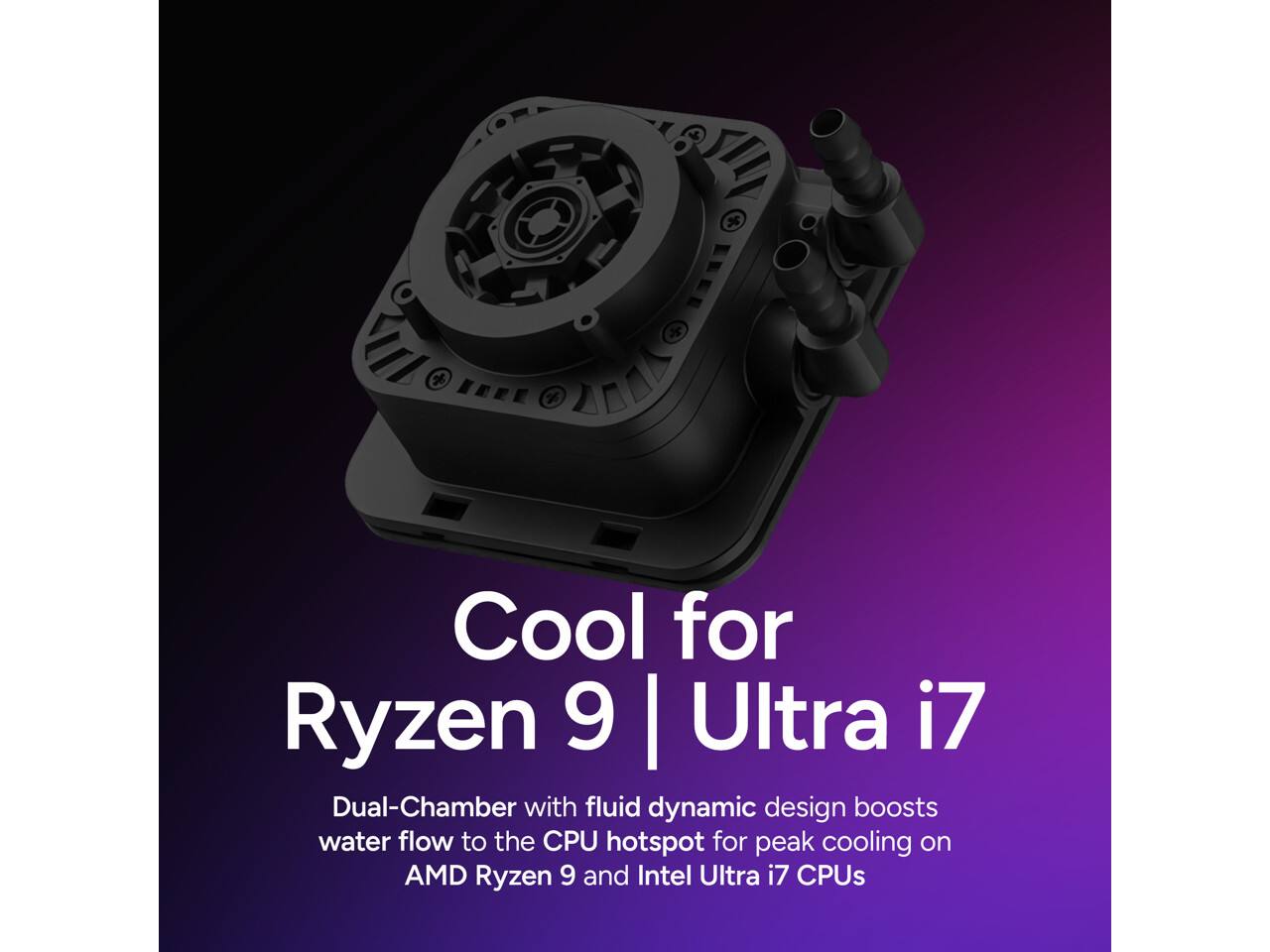 Cool for Ryzen 9 | Ultra i7

Dual-Chamber with fluid dynamic design boosts water flow to the CPU hotspot for peak cooling on AMD Ryzen 9 and Intel Ultra i7 CPUs