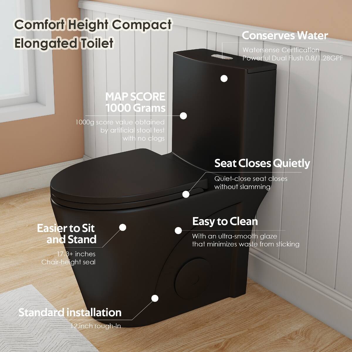 Comfort Height Compact Elongated Toilet

Conserves Water
- Watersense Certification
- Powerful Dual Flush 0.8/1.28GPF

MAP SCORE 1000 Grams
- 1000g score value obtained by artificial stool test with no clogs

Seat Closes Quietly
- Quiet-close seat closes without slamming

Easier to Sit and Stand
- 17.3+ inches Chair-height seal

Easy to Clean
- With an ultra-smooth glaze that minimizes waste from sticking

Standard installation
- 12-inch rough-in