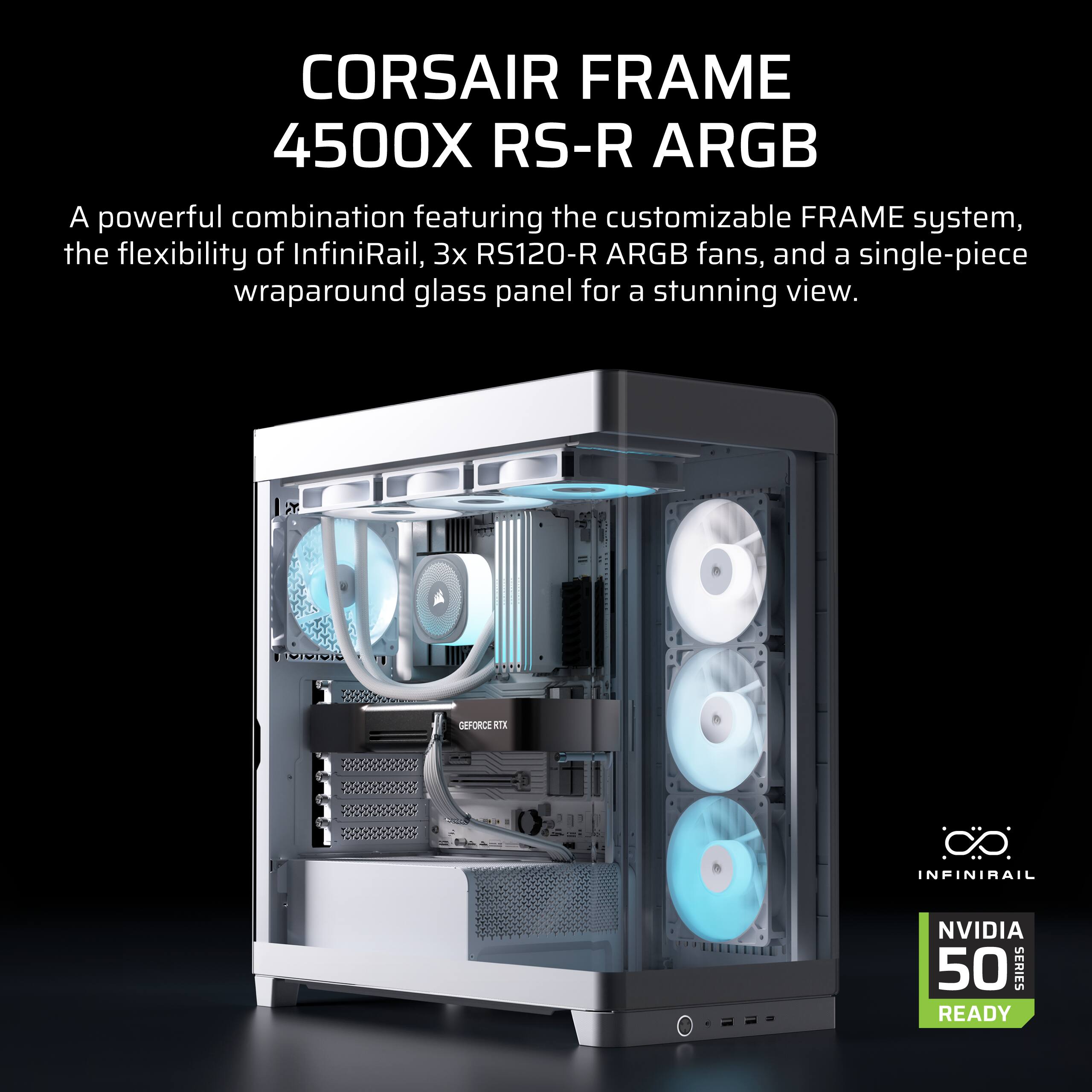 CORSAIR FRAME 4500X RS-R ARGB  
A powerful combination featuring the customizable FRAME system, the flexibility of InfiniRail, 3x RS120-R ARGB fans, and a single-piece wraparound glass panel for a stunning view.  
DE 3 INFINIRAIL NVIDIA 50 SERIES READY