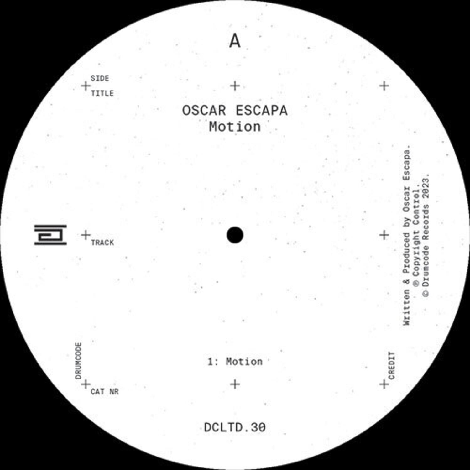 A

SIDE + TITLE  
OSCAR ESCAPA  
Motion

TRACK  
1: Motion

DRUMCODE  
CAT NR  
DCLTD.30

CREDIT  
Produced & Mixed by Oscar Escapa  
Written by Oscar Escapa  
Control Records 2023  
© Drumcode Records 2023