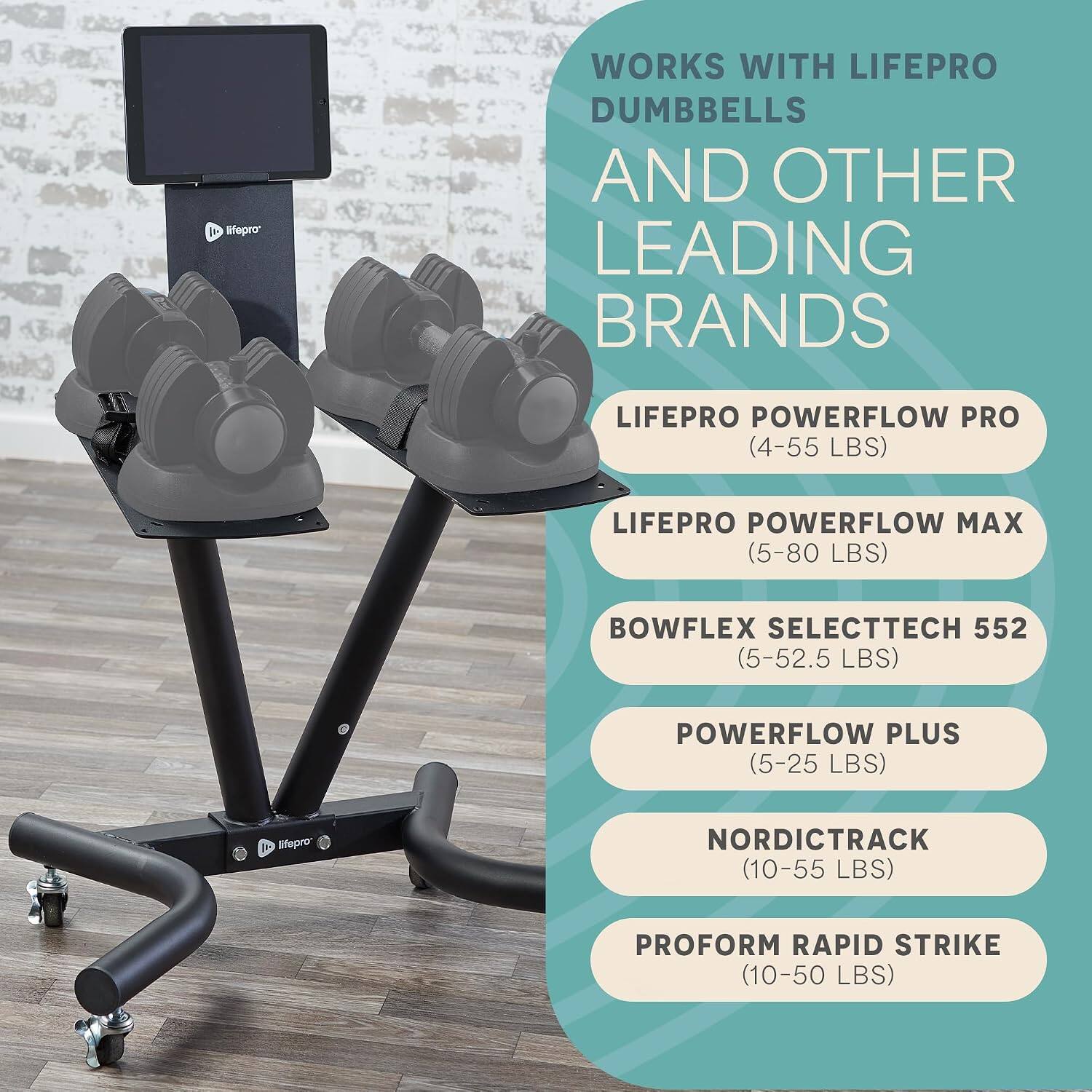 lifepro*  
WORKS WITH LIFEPRO DUMBBELLS AND OTHER LEADING BRANDS  
LIFEPRO POWERFLOW PRO (4-55 LBS)  
LIFEPRO POWERFLOW MAX (5-80 LBS)  
BOWFLEX SELECTTECH 552 (5-52.5 LBS)  
POWERFLOW PLUS (5-25 LBS)  
NORDICTRACK (10-55 LBS)  
PROFORM RAPID STRIKE (10-50 LBS)