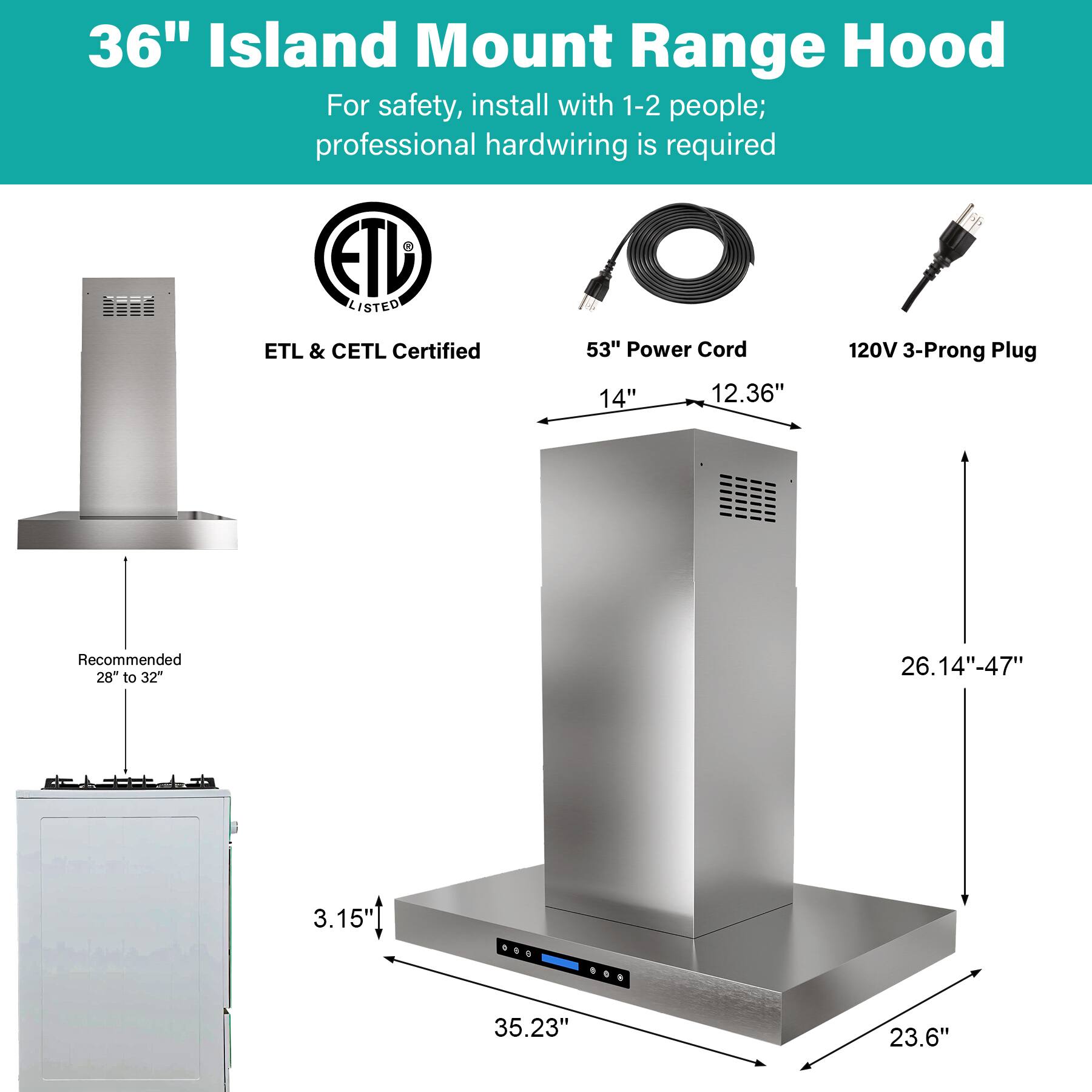 36" Island Mount Range Hood  
For safety, install with 1-2 people; professional hardwiring is required  

ETL & CETL Certified  

53" Power Cord  
120V 3-Prong Plug  

14"  
12.36"  

Recommended 28" to 32"  

3.15"  
35.23"  
23.6"  

26.14"-47"