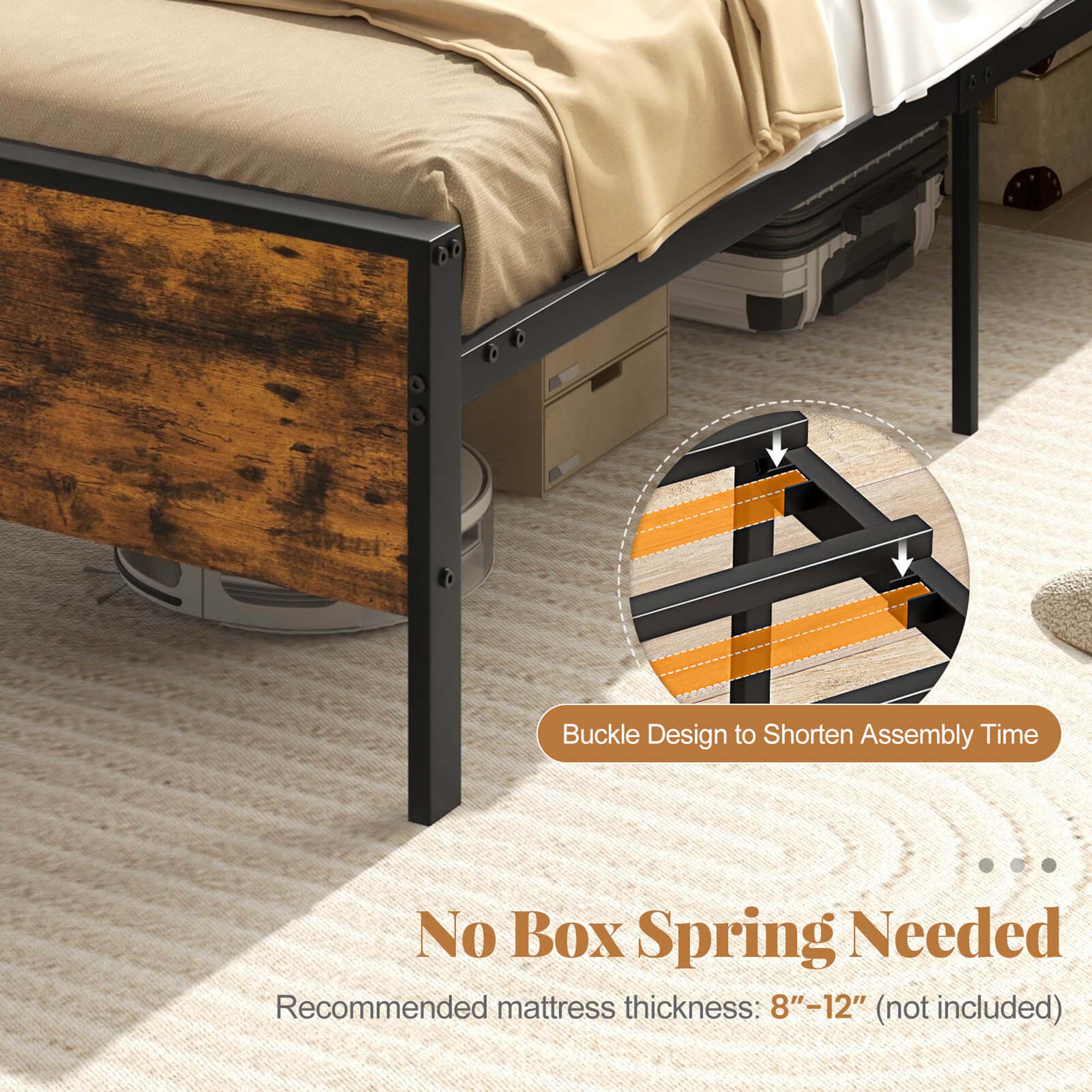 Buckle Design to Shorten Assembly Time No Box Spring Needed Recommended mattress thickness: 8"-12" (not included)