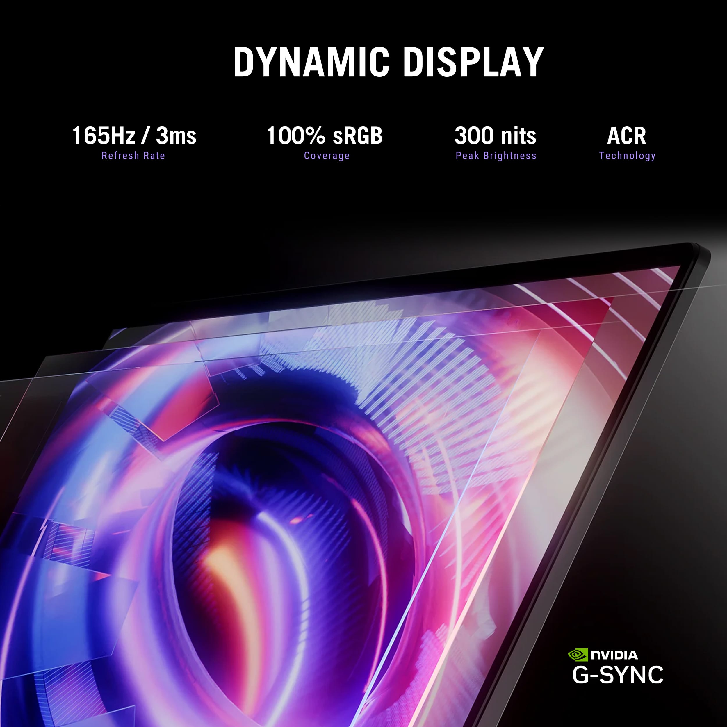 DYNAMIC DISPLAY
165Hz / 3ms Refresh Rate
100% SRGB Coverage
300 nits Peak Brightness
ACR Technology
NVIDIA G-SYNC