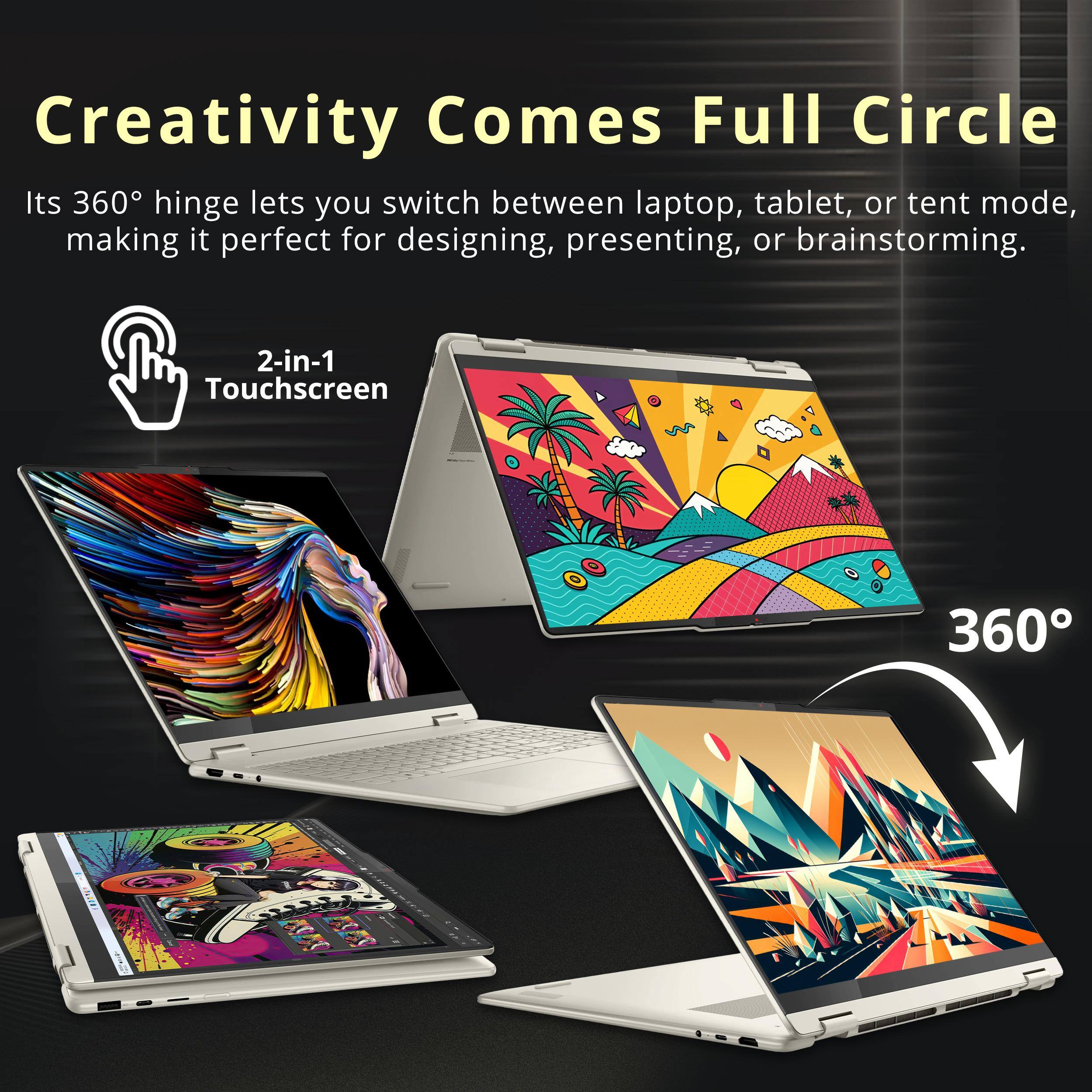 Creativity Comes Full Circle

Its 360° hinge lets you switch between laptop, tablet, or tent mode, making it perfect for designing, presenting, or brainstorming.

2-in-1 Touchscreen

360°