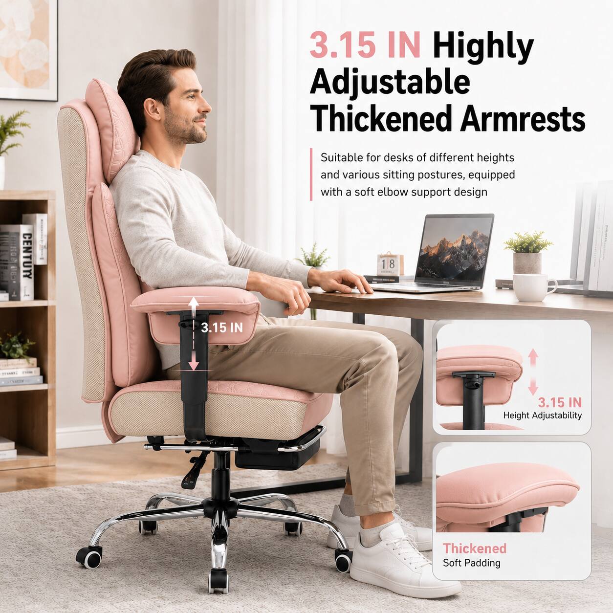 3.15 IN Highly Adjustable Thickened Armrests  
Suitable for desks of different heights and various sitting postures, equipped with a soft elbow support design  

3.15 IN  
Height Adjustability  

Thickened Soft Padding