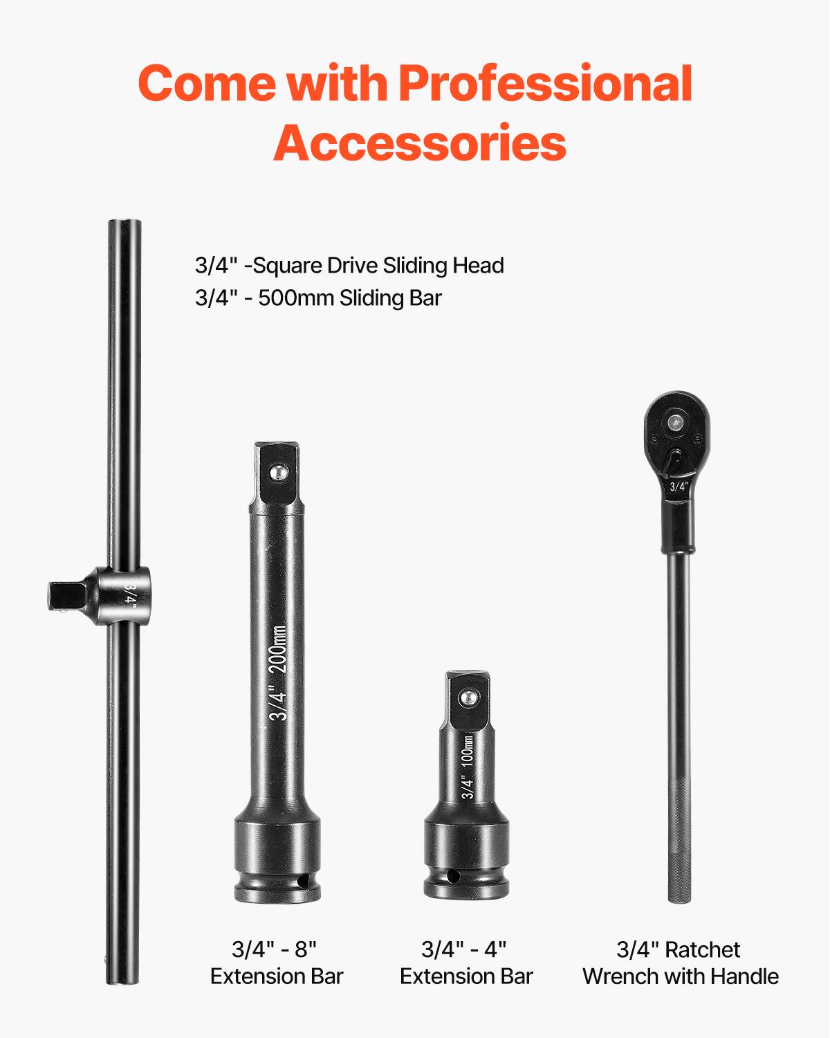 Come with Professional Accessories

3/4" - Square Drive Sliding Head
3/4" - 500mm Sliding Bar
3/4" - 200mm
3/4" - 100mm
3/4" - 8" Extension Bar
3/4" - 4" Extension Bar
3/4" Ratchet Wrench with Handle