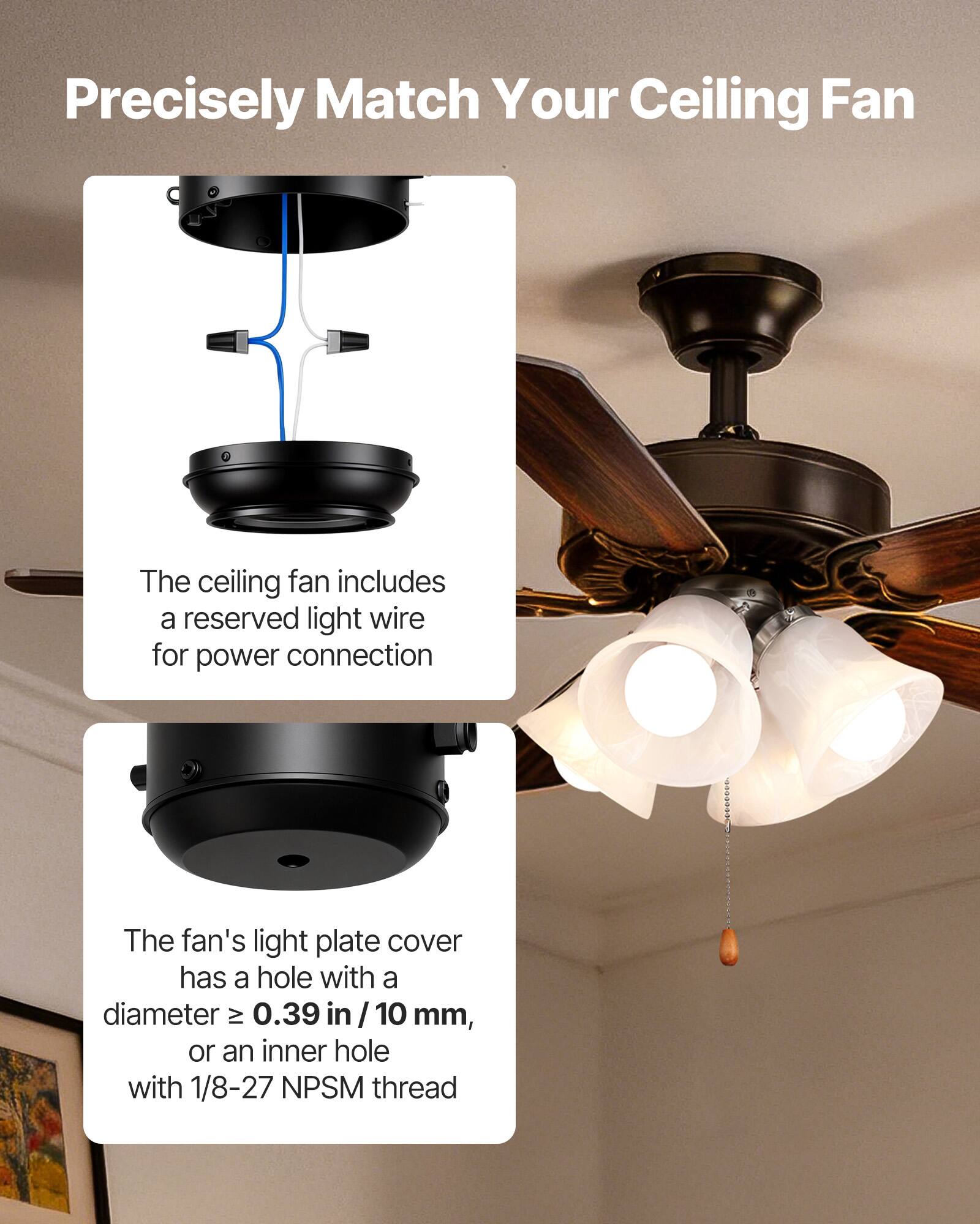 Precisely Match Your Ceiling Fan

The ceiling fan includes a reserved light wire for power connection.

The fan's light plate cover has a hole with a diameter ≥ 0.39 in / 10 mm, or an inner hole with 1/8-27 NPSM thread.