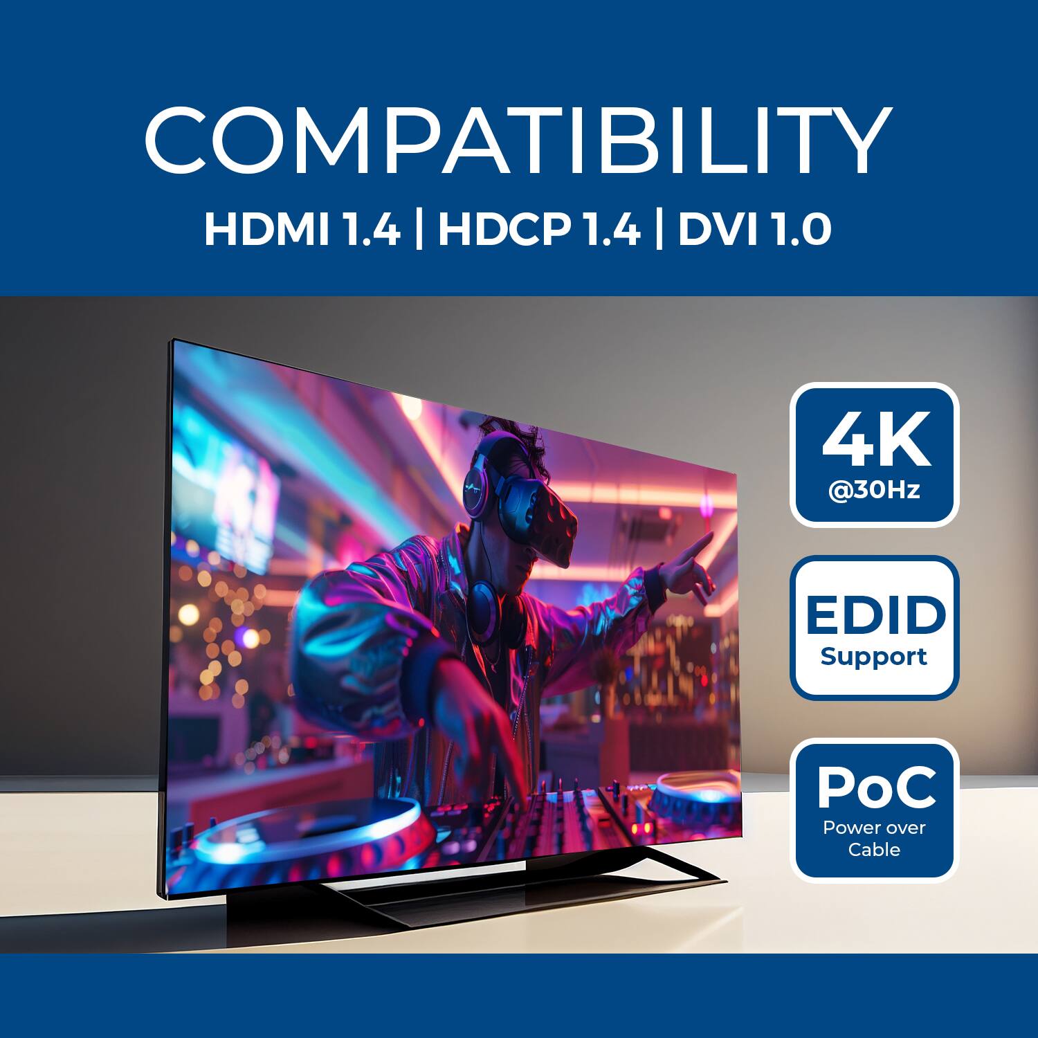 COMPATIBILITY  
HDMI 1.4 | HDCP 1.4 | DVI 1.0  
4K @30Hz  
EDID Support  
PoC (Power over Cable)