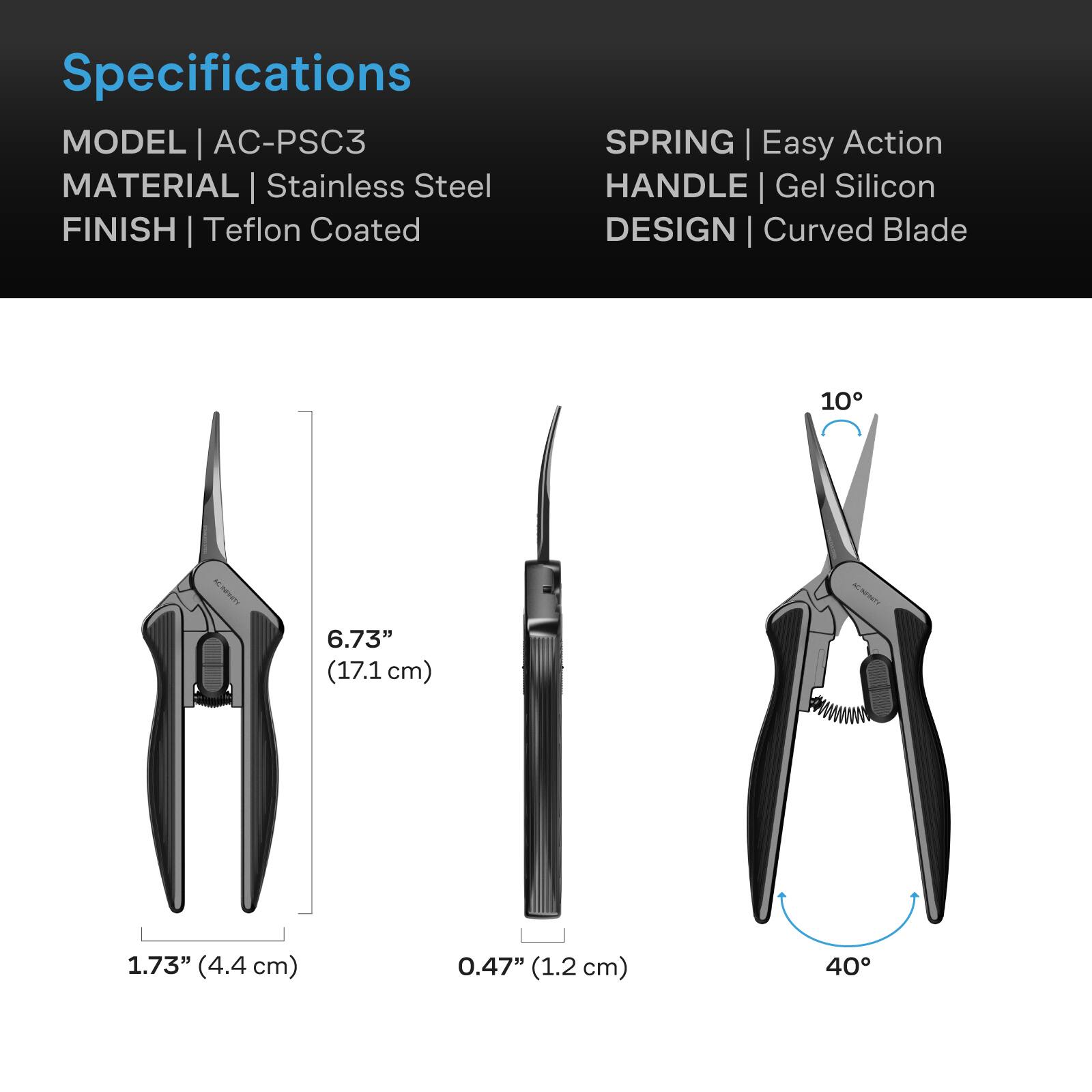 Specifications  
MODEL | AC-PSC3  
MATERIAL | Stainless Steel  
FINISH | Teflon Coated  
SPRING | Easy Action  
HANDLE | Gel Silicon  
DESIGN | Curved Blade  

6.73" (17.1 cm)  
1.73" (4.4 cm)  
0.47" (1.2 cm)  
40°