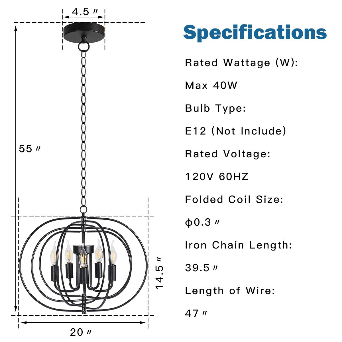 4.5 "  
55 "  
14.5 "  
20 "  

Specifications  
Rated Wattage (W):  
Max 40W  

Bulb Type:  
E12 (Not Include)  

Rated Voltage:  
120V 60HZ  

Folded Coil Size:  
Φ0.3 "  

Iron Chain Length:  
39.5 "  

Length of Wire:  
47 "