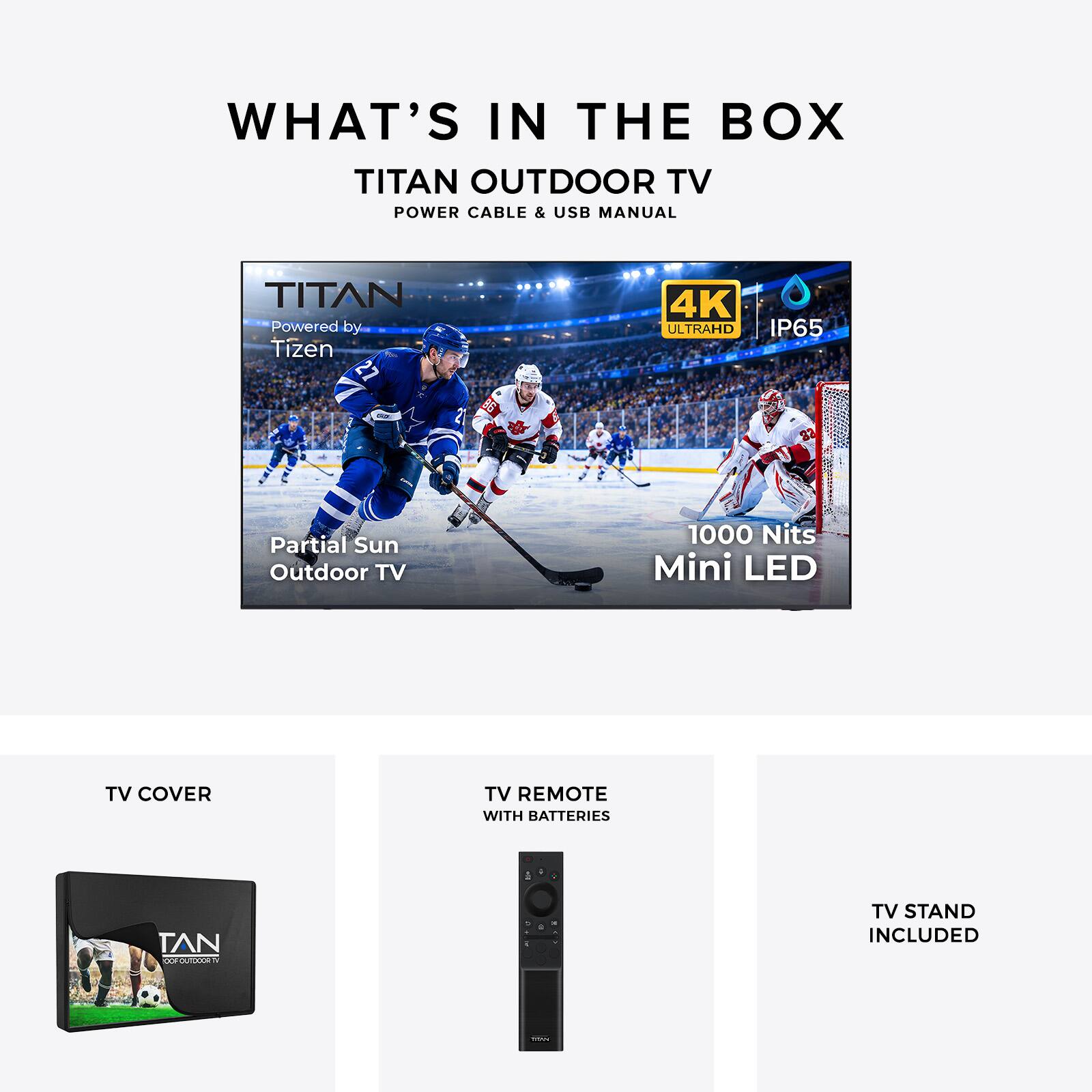 WHAT'S IN THE BOX  
TITAN OUTDOOR TV  
POWER CABLE & USB MANUAL  

TITAN  
Powered by Tizen  
4K ULTRAHD  
IP65  
B6  
Partial Sun Outdoor TV  
1000 Nits Mini LED  

TV COVER  
TV REMOTE WITH BATTERIES  
TV STAND INCLUDED