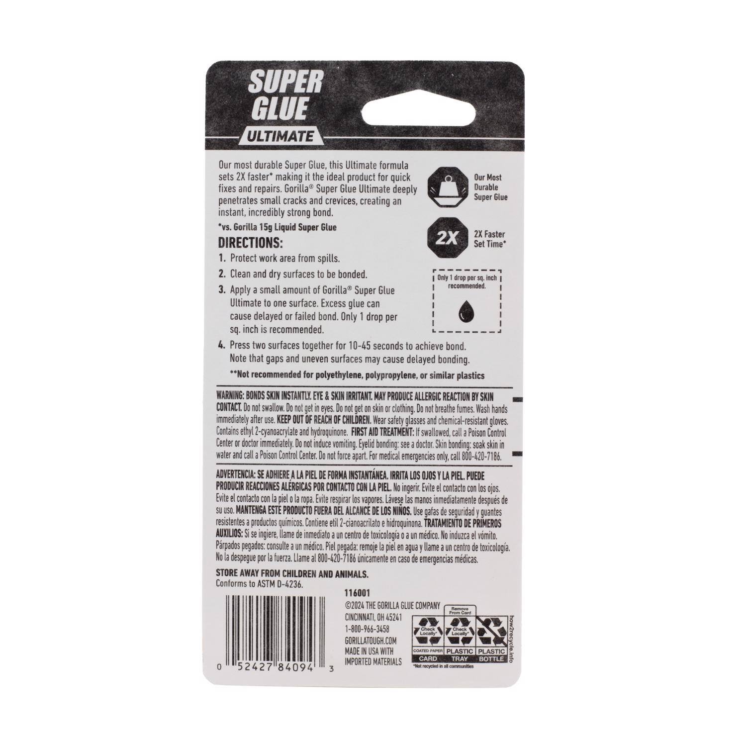 **SUPER GLUE ULTIMATE**

Our most durable Super Glue. This Ultimate formula sets 2X faster*, making it the ideal product for quick fixes and repairs. Gorilla Super Glue Ultimate deeply penetrates small cracks and crevices, creating an instant, incredibly strong bond. *vs. Gorilla 15g Liquid Super Glue

**DIRECTIONS:**
1. Protect work area from spills.
2. Clean and dry surfaces to be bonded.
3. Apply a small amount of Gorilla Super Glue Ultimate to one surface. Excess glue may cause delayed or failed bond. Only 1 drop per sq. inch is recommended.
4. Press two surfaces together for 10-45 seconds to achieve bond. Note that gaps and uneven surfaces may cause delayed bonding.

**Not recommended for polyethylene, polypropylene, or similar plastics**

**WARNING: BONDS INSTANTLY! EYES, SKIN IRRITANT. MAY PRODUCE ALLERGIC REACTION BY SKIN CONTACT. Do not swallow. Do not get in eyes. Do not get on skin or clothing. Do not breathe fumes. Wash hands immediately. REACH CHILDREN.**

**FIRST AID TREATMENT: