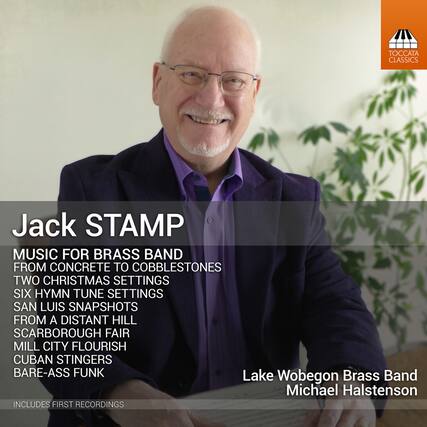 Jack STAMP
MUSIC FOR BRASS BAND
FROM CONCRETE TO COBBLESTONES
TWO CHRISTMAS SETTINGS
SIX HYMN TUNE SETTINGS
SAN LUIS SNAPSHOTS
FROM A DISTANT HILL
SCARBOROUGH FAIR
MILL CITY FLOURISH
CUBAN STINGERS
BARE-ASS FUNK
Lake Wobegon Brass Band
Michael Halstenson
INCLUDES FIRST RECORDINGS