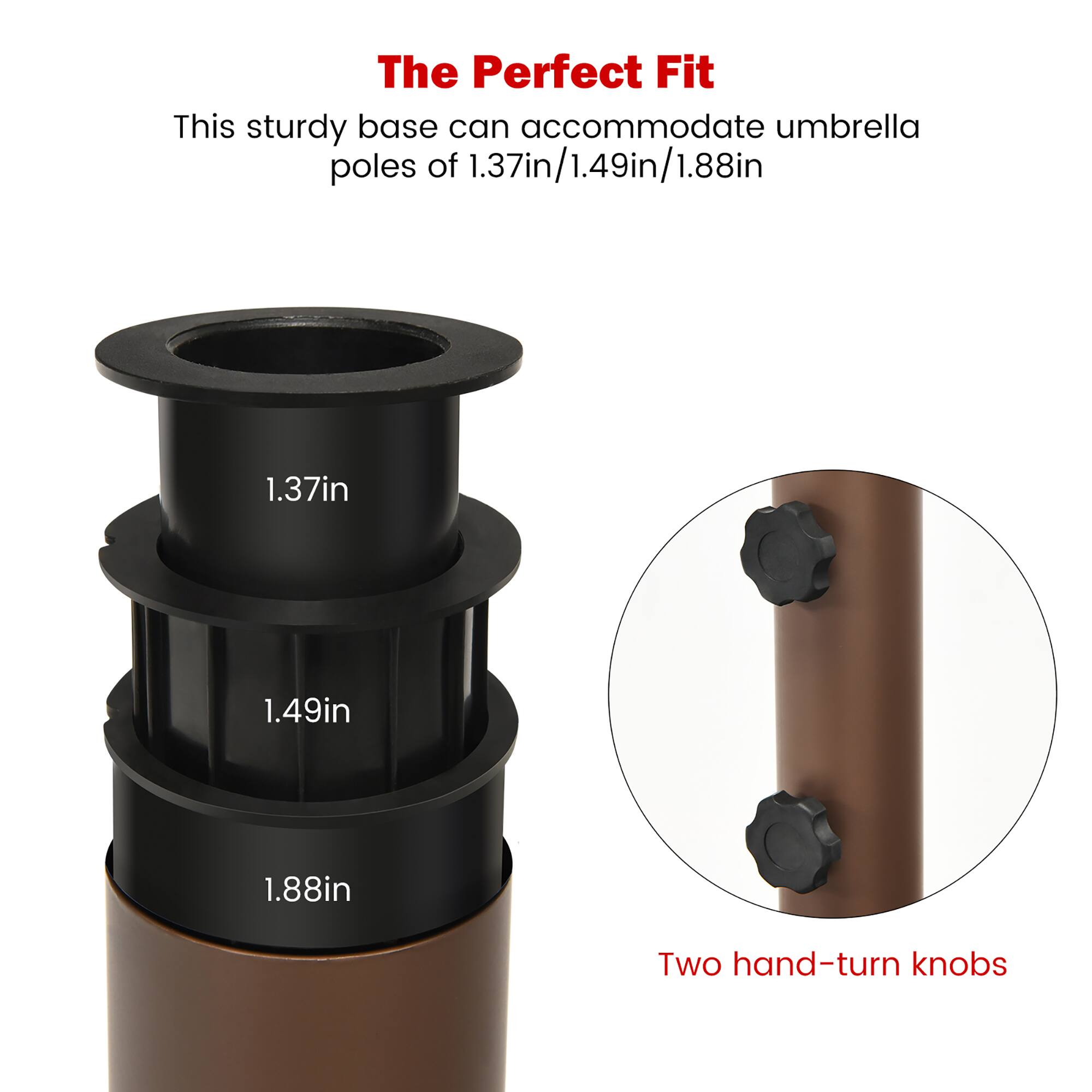 The Perfect Fit

This sturdy base can accommodate umbrella poles of 1.37in/1.49in/1.88in

1.37in

1.49in

1.88in

Two hand-turn knobs