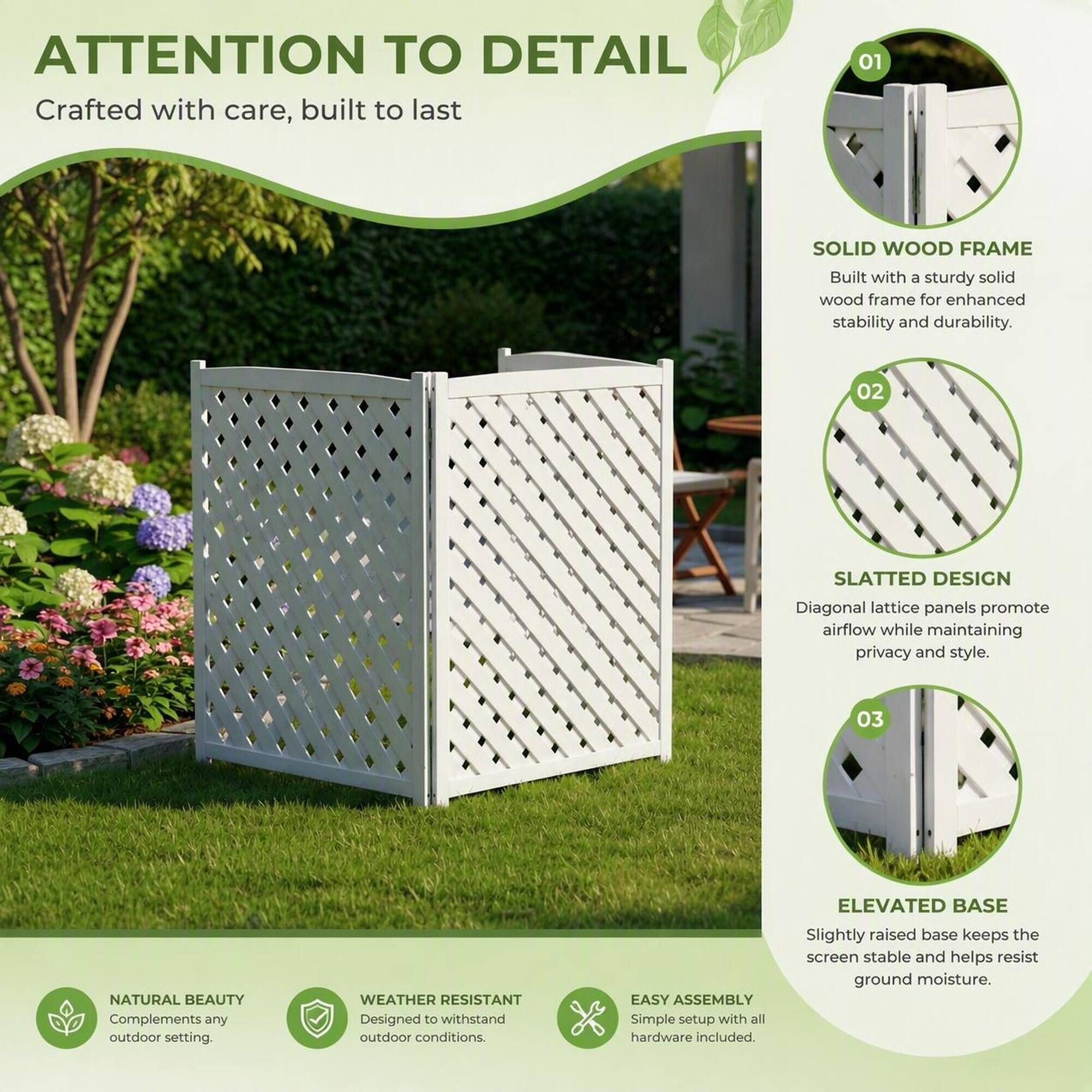 ATTENTION TO DETAIL  
Crafted with care, built to last

01  
SOLID WOOD FRAME  
Built with a sturdy solid wood frame for enhanced stability and durability.

02  
SLATTED DESIGN  
Diagonal lattice panels promote airflow while maintaining privacy and style.

03  
ELEVATED BASE  
Slightly raised base keeps the screen stable and helps resist ground moisture.

NATURAL BEAUTY  
Complements any outdoor setting.

WEATHER RESISTANT  
Designed to withstand outdoor conditions.

EASY ASSEMBLY  
Simple setup with all hardware included.