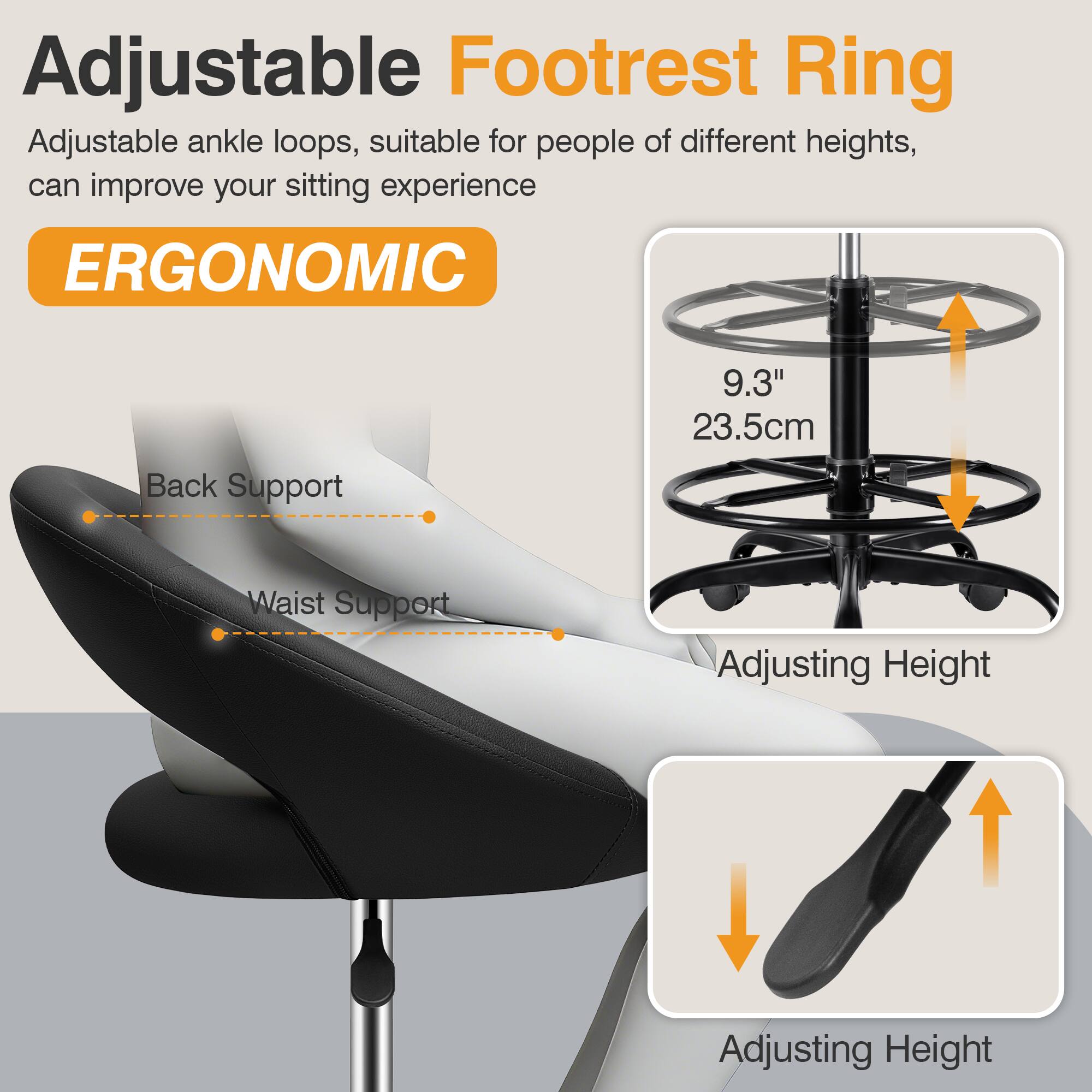 Adjustable Footrest Ring

Adjustable ankle loops, suitable for people of different heights, can improve your sitting experience

ERGONOMIC

- Back Support
- Waist Support

9.3" 23.5cm

Adjusting Height

Adjusting Height