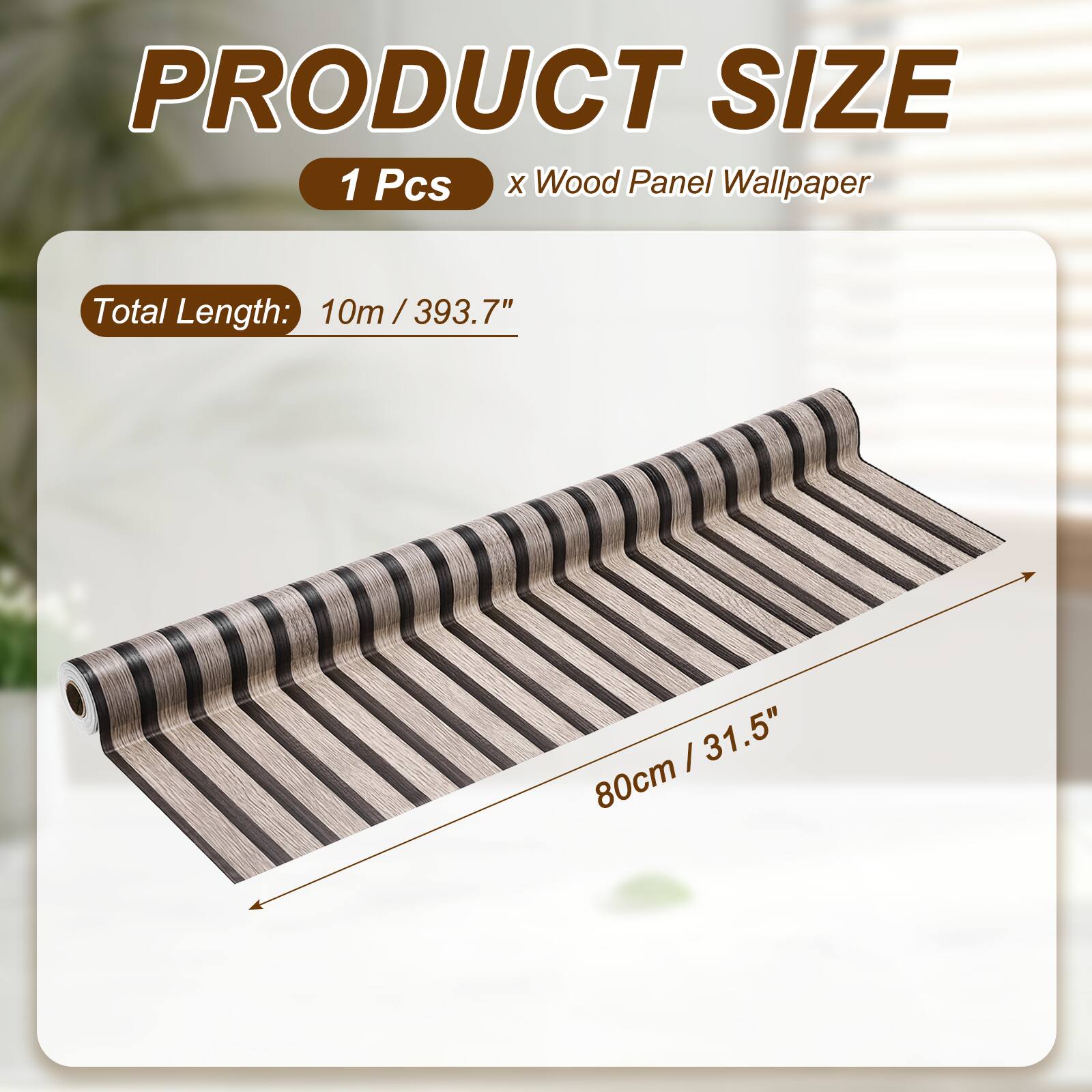 PRODUCT SIZE  
1 Pcs x Wood Panel Wallpaper  
Total Length: 10m / 393.7"  
80cm / 31.5"