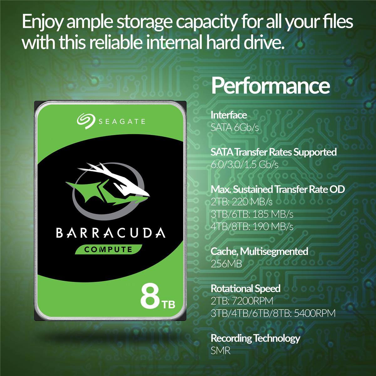Enjoy ample storage capacity for all your files with this reliable internal hard drive.

Performance
- Interface: SATA 6Gb/s
- SATA Transfer Rates Supported: 6.0/3.0/1.5 Gb/s
- Max. Sustained Transfer Rate OD:
  - 2TB: 220 MB/s
  - 3TB/6TB: 185 MB/s
  - 4TB/8TB: 190 MB/s
- Cache, Multisegmented: 256MB
- Rotational Speed:
  - 2TB: 7200RPM
  - 3TB/4TB/6TB/8TB: 5400RPM
- Recording Technology: SMR