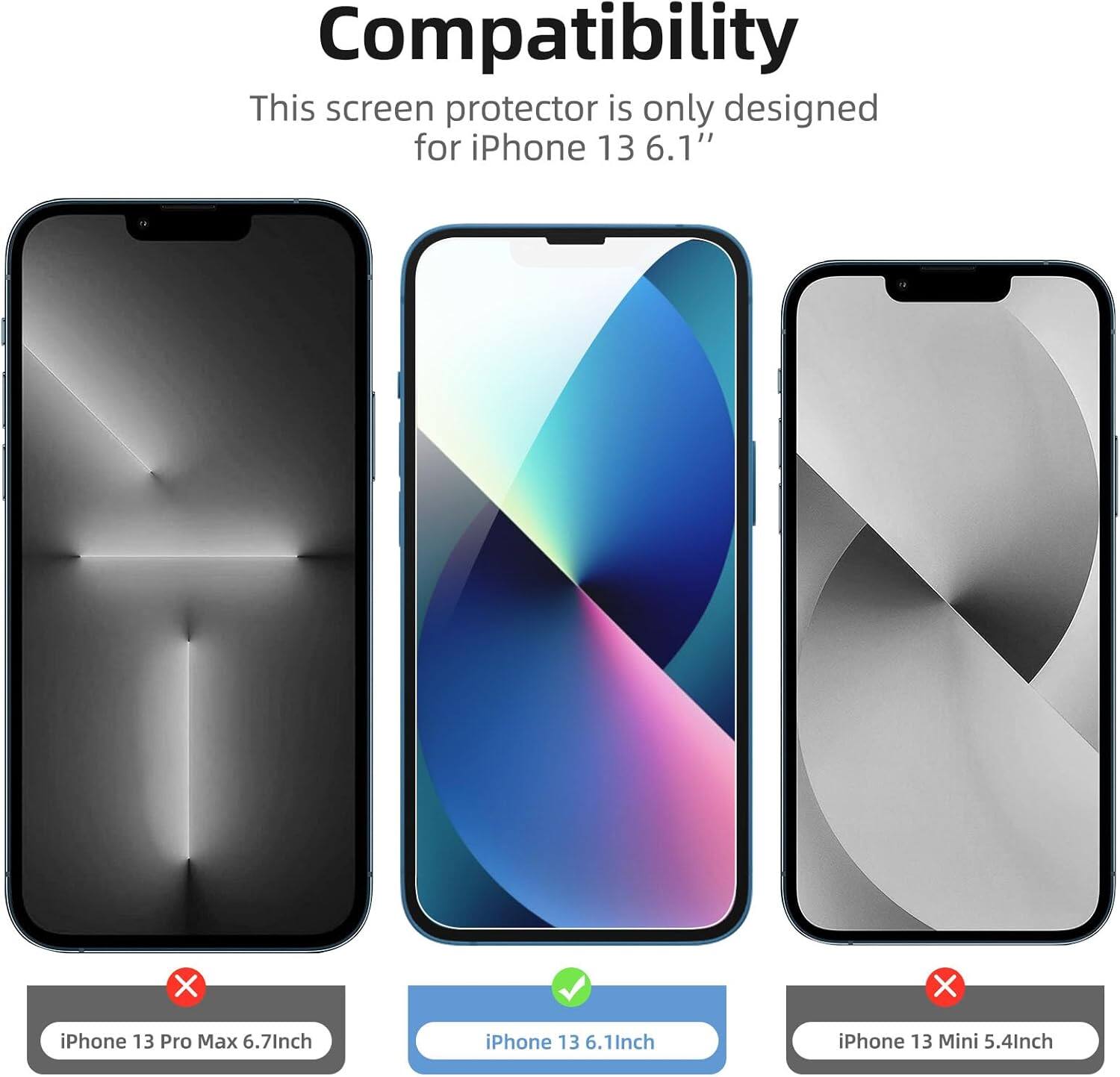 Compatibility  
This screen protector is only designed for iPhone 13 6.1"  

- iPhone 13 Pro Max 6.7" (not compatible)  
- iPhone 13 6.1" (compatible)  
- iPhone 13 Mini 5.4" (not compatible)