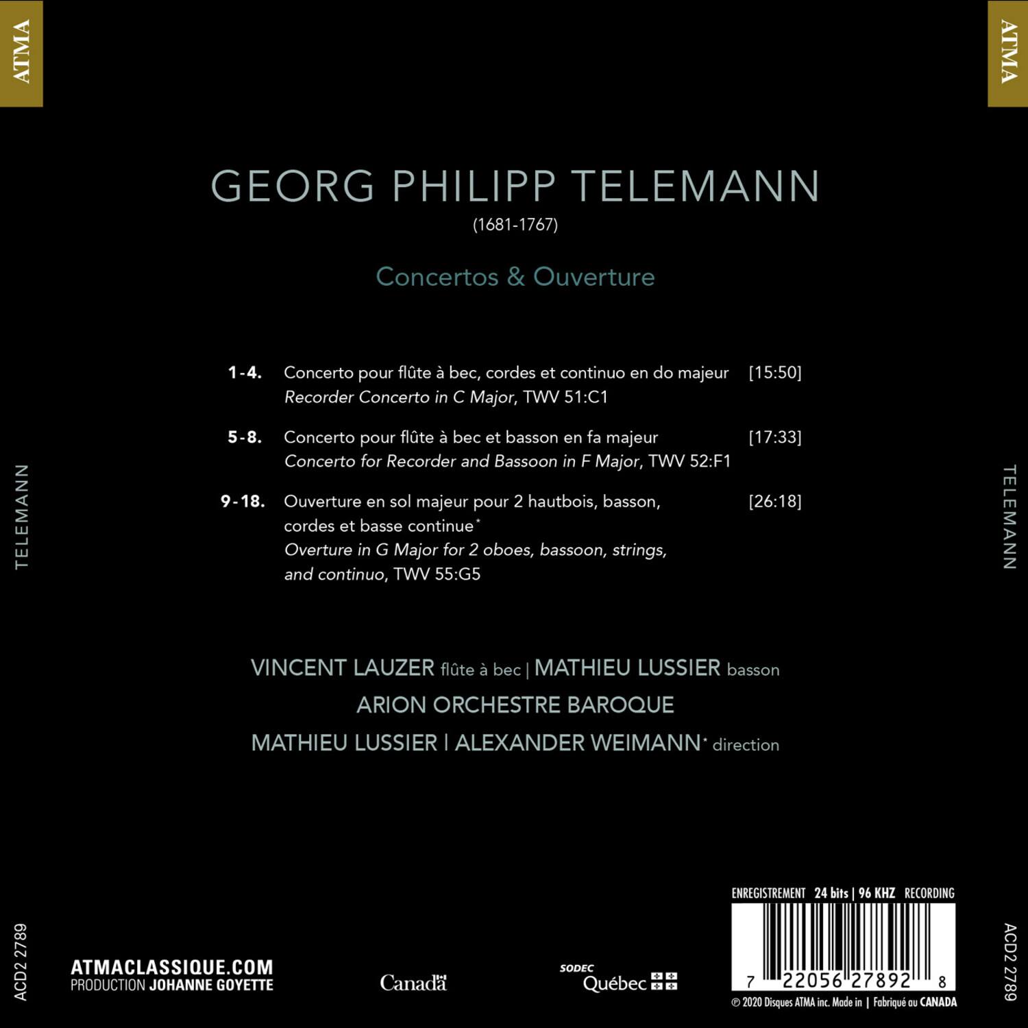 ATMA GEORG PHILIPP TELEMANN (1681-1767) Concertos & Ouverture TELEMANN 1-4. Concerto pour flûte à bec, cordes et continuo en do majeur [15:50] Recorder Concerto in C Major, VWT 51:C1 5-8. Concerto pour flûte à bec et basson en fa majeur [17:33] Concerto for Recorder and Bassoon in F Major, VWT 52:F1 9-18. Ouverture en sol majeur pour 2 hautbois, basson, cordes et basse continue Overture in G Major for 2 oboes, bassoon, strings, and continuo, VWT 55:G5 TELEMANN VINCENT LAUZER flûte à bec MATHIEU LUSSIER basson ARION ORCHESTRE BAROQUE MATHIEU LUSSIER | ALEXANDER WEIMANN direction ENREGISTREMENT 24 bits 46 KHZ RECORDING 2789 ATMACLASSIQUE.COM