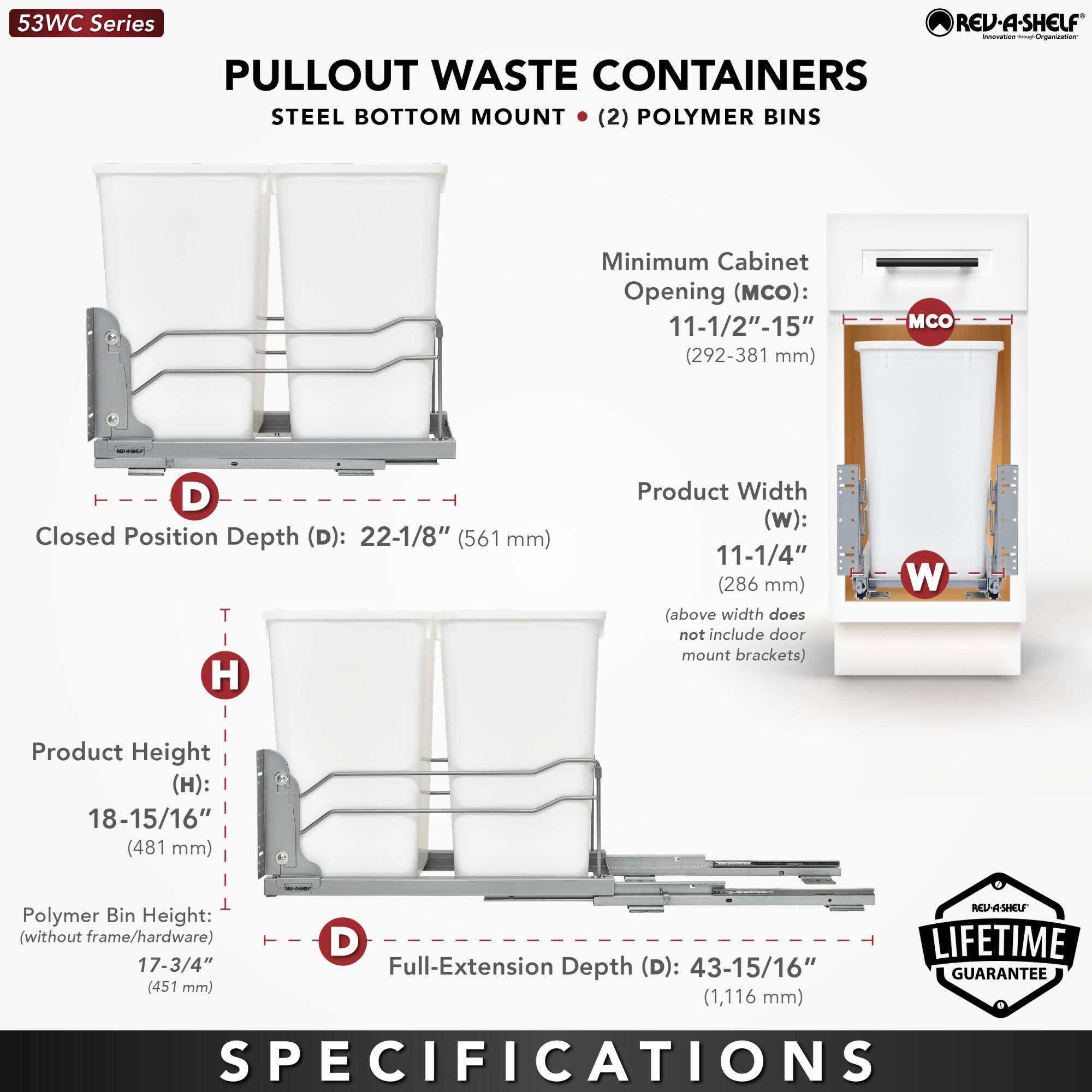 53WC Series  
PULLOUT WASTE CONTAINERS  
STEEL BOTTOM MOUNT (2) POLYMER BINS  

Minimum Cabinet Opening (MCO): 11-1/2" - 15" (292 - 381 mm)  
Closed Position Depth (D): 22-1/8" (561 mm)  
Product Width (W): 11-1/4" (286 mm) (above width does not include door mount brackets)  
Product Height (H): 18-15/16" (481 mm)  
Polymer Bin Height (without frame/hardware): 17-3/4" (451 mm)  
Full-Extension Depth (D): 43-15/16" (1,116 mm)  

LIFETIME GUARANTEE  

SPECIFICATIONS