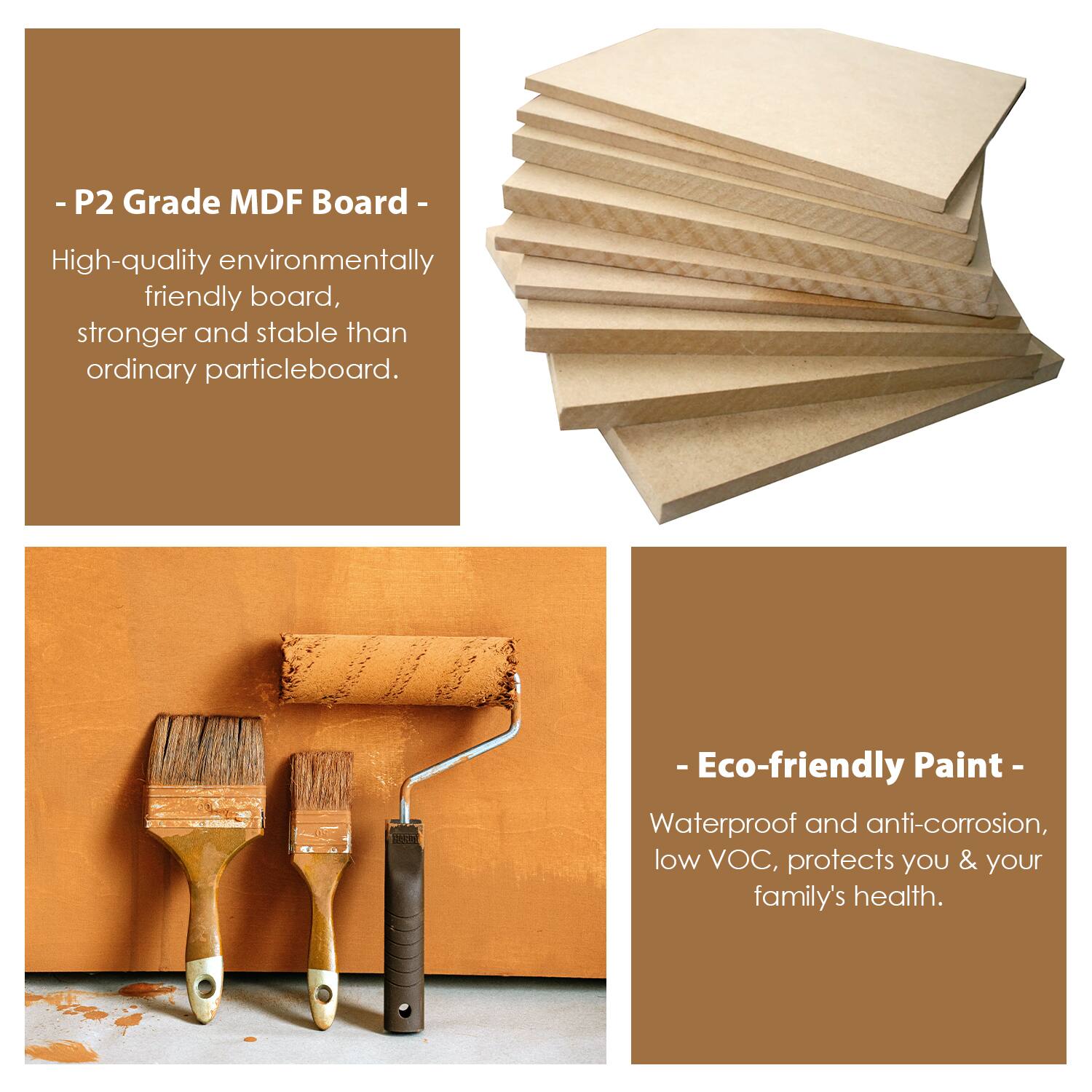 - P2 Grade MDF Board  
High-quality environmentally friendly board, stronger and stable than ordinary particleboard.

- Eco-friendly Paint  
Waterproof and anti-corrosion, low VOC, protects you & your family's health.